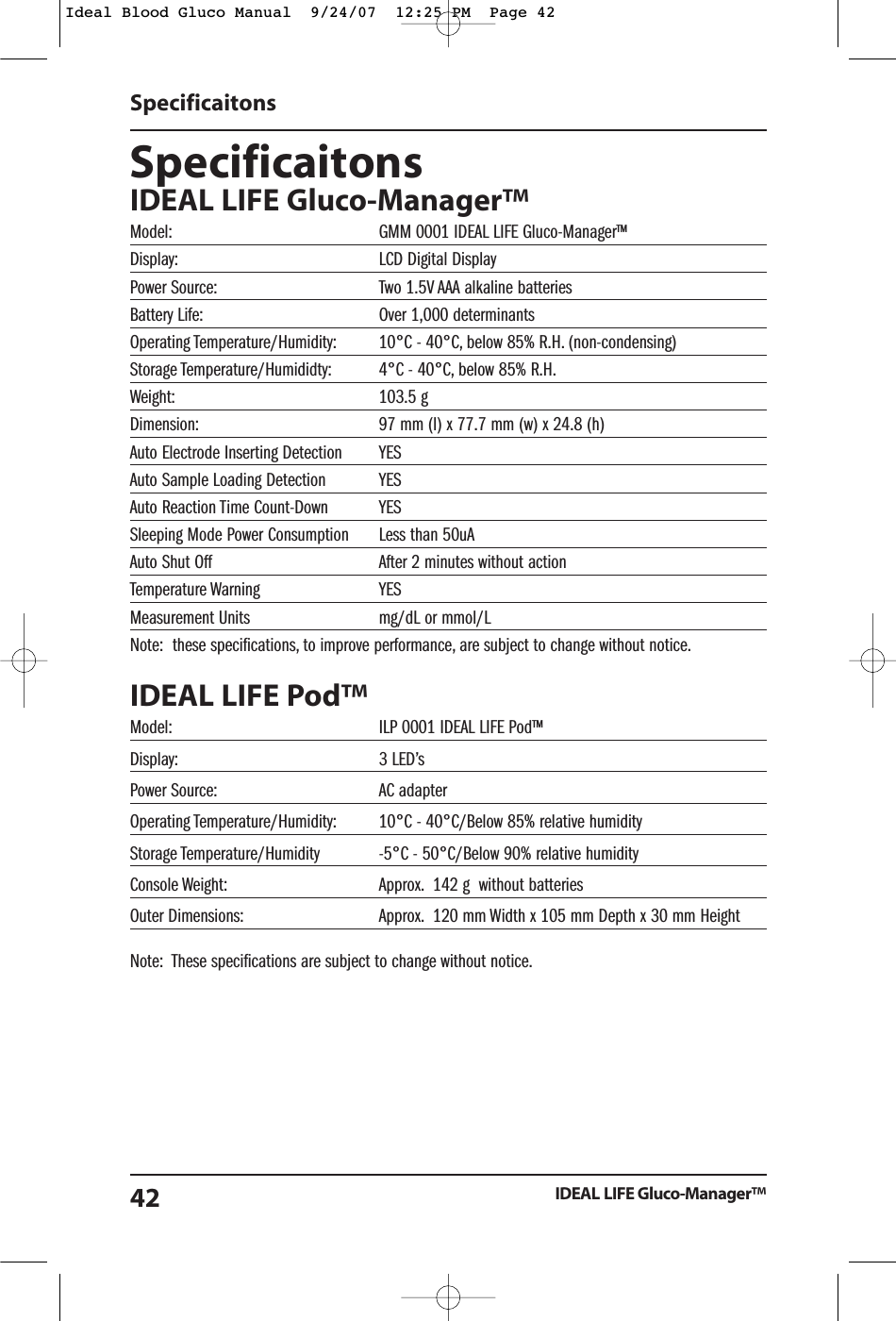SpecificaitonsIDEAL LIFE Gluco-Manager&trade;Model: GMM 0001 IDEAL LIFE Gluco-Manager&trade;Display: LCD Digital DisplayPower Source: Two 1.5V AAA alkaline batteries Battery Life: Over 1,000 determinantsOperating Temperature/Humidity: 10&deg;C - 40&deg;C, below 85% R.H. (non-condensing)Storage Temperature/Humididty: 4&deg;C - 40&deg;C, below 85% R.H.Weight: 103.5 gDimension: 97 mm (l) x 77.7 mm (w) x 24.8 (h)Auto Electrode Inserting Detection YESAuto Sample Loading Detection YESAuto Reaction Time Count-Down YESSleeping Mode Power Consumption Less than 50uAAuto Shut Off After 2 minutes without actionTemperature Warning YESMeasurement Units mg/dL or mmol/LNote:  these specifications, to improve performance, are subject to change without notice.IDEAL LIFE Pod&trade;Model: ILP 0001 IDEAL LIFE Pod&trade;Display: 3 LED&rsquo;sPower Source: AC adapterOperating Temperature/Humidity: 10&deg;C - 40&deg;C/Below 85% relative humidityStorage Temperature/Humidity -5&deg;C - 50&deg;C/Below 90% relative humidityConsole Weight: Approx. 142 g  without batteriesOuter Dimensions: Approx. 120 mm Width x 105 mm Depth x 30 mm HeightNote:  These specifications are subject to change without notice.SpecificaitonsIDEAL LIFE Gluco-Manager&trade;42Ideal Blood Gluco Manual  9/24/07  12:25 PM  Page 42