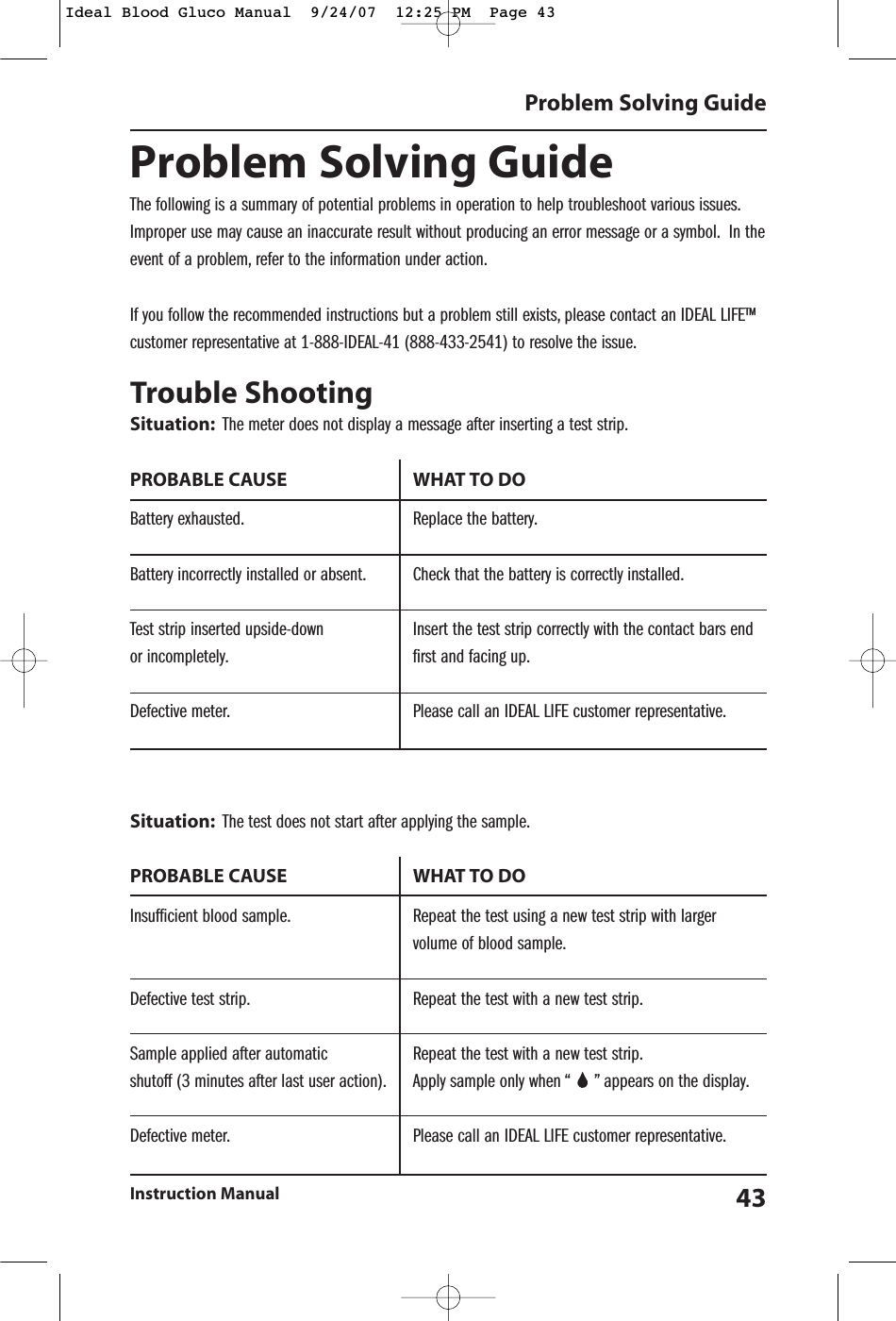 Problem Solving GuideThe following is a summary of potential problems in operation to help troubleshoot various issues.Improper use may cause an inaccurate result without producing an error message or a symbol. In theevent of a problem, refer to the information under action.If you follow the recommended instructions but a problem still exists, please contact an IDEAL LIFE&trade;customer representative at 1-888-IDEAL-41 (888-433-2541) to resolve the issue.Trouble ShootingSituation: The meter does not display a message after inserting a test strip.PROBABLE CAUSE  WHAT TO DOBattery exhausted. Replace the battery.Battery incorrectly installed or absent. Check that the battery is correctly installed.Test strip inserted upside-down Insert the test strip correctly with the contact bars end or incompletely. first and facing up.Defective meter. Please call an IDEAL LIFE customer representative.Situation: The test does not start after applying the sample.PROBABLE CAUSE  WHAT TO DOInsufficient blood sample. Repeat the test using a new test strip with larger volume of blood sample.Defective test strip. Repeat the test with a new test strip.Sample applied after automatic Repeat the test with a new test strip.shutoff (3 minutes after last user action). Apply sample only when &ldquo;     &rdquo; appears on the display.Defective meter. Please call an IDEAL LIFE customer representative.Problem Solving GuideInstruction Manual 43Ideal Blood Gluco Manual  9/24/07  12:25 PM  Page 43