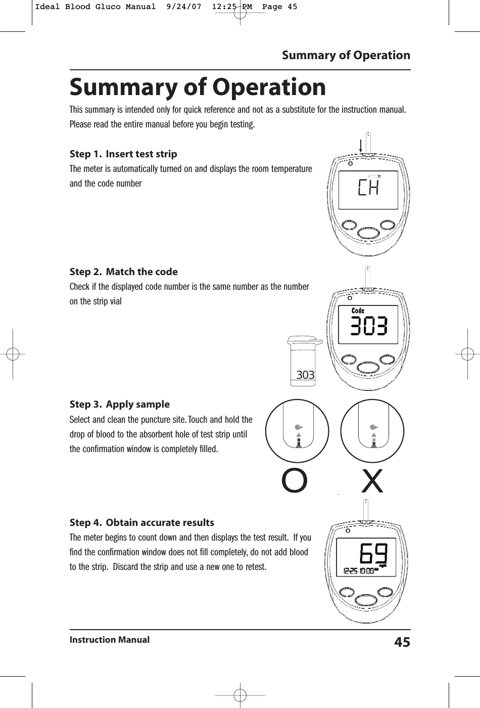 Summary of OperationInstruction Manual 45Summary of OperationThis summary is intended only for quick reference and not as a substitute for the instruction manual.Please read the entire manual before you begin testing.Step 1. Insert test stripThe meter is automatically turned on and displays the room temperatureand the code numberStep 2. Match the codeCheck if the displayed code number is the same number as the numberon the strip vialStep 3. Apply sampleSelect and clean the puncture site. Touch and hold thedrop of blood to the absorbent hole of test strip untilthe confirmation window is completely filled.Step 4. Obtain accurate resultsThe meter begins to count down and then displays the test result. If youfind the confirmation window does not fill completely, do not add bloodto the strip. Discard the strip and use a new one to retest.303Ideal Blood Gluco Manual  9/24/07  12:25 PM  Page 45