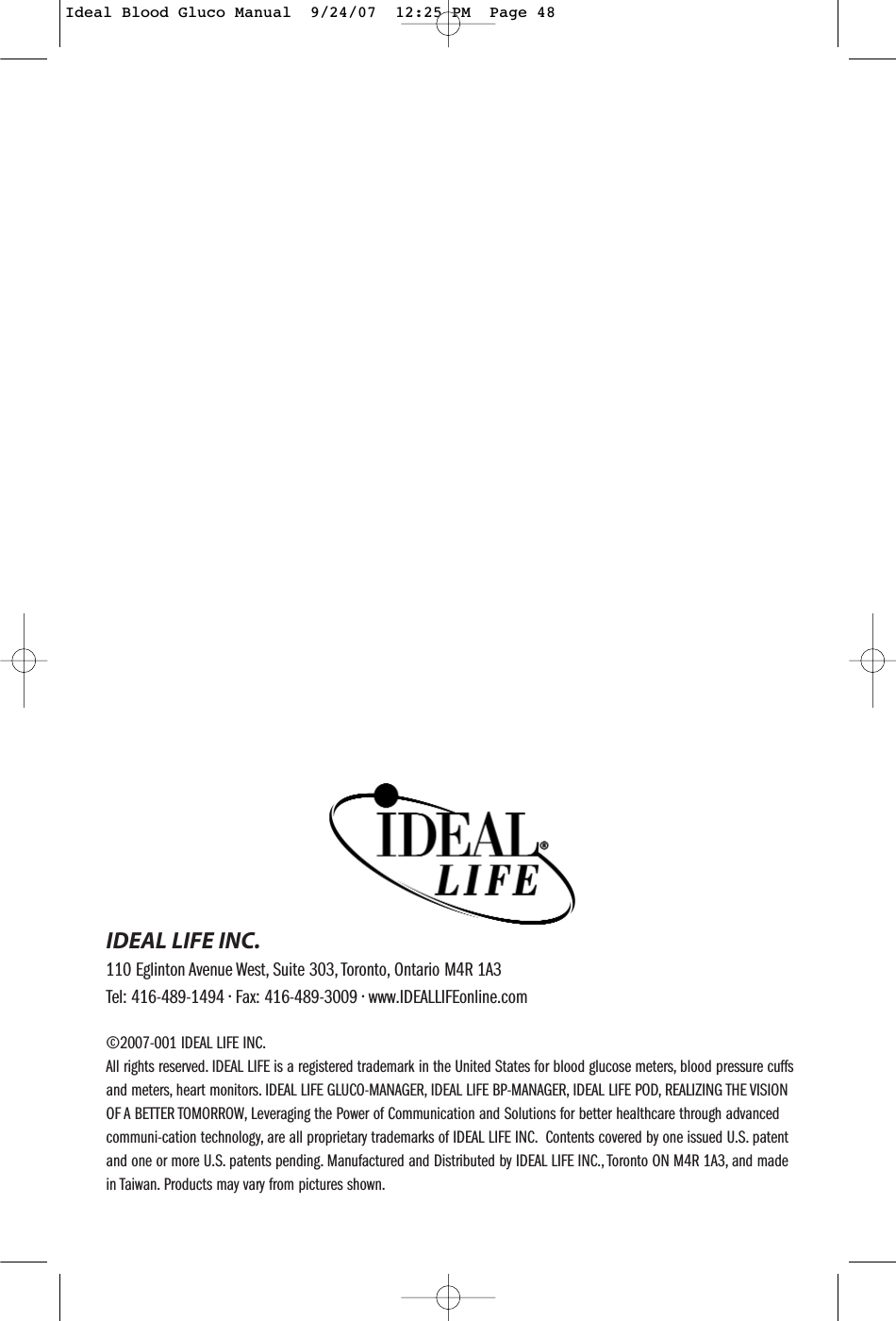 &copy;2007-001 IDEAL LIFE INC.All rights reserved. IDEAL LIFE is a registered trademark in the United States for blood glucose meters, blood pressure cuffsand meters, heart monitors. IDEAL LIFE GLUCO-MANAGER, IDEAL LIFE BP-MANAGER, IDEAL LIFE POD, REALIZING THE VISIONOF A BETTER TOMORROW, Leveraging the Power of Communication and Solutions for better healthcare through advancedcommuni-cation technology, are all proprietary trademarks of IDEAL LIFE INC. Contents covered by one issued U.S. patentand one or more U.S. patents pending. Manufactured and Distributed by IDEAL LIFE INC., Toronto ON M4R 1A3, and madein Taiwan. Products may vary from pictures shown.IDEAL LIFE INC.110 Eglinton Avenue West, Suite 303, Toronto, Ontario M4R 1A3Tel: 416-489-1494 &bull; Fax: 416-489-3009 &bull; www.IDEALLIFEonline.com&reg;Ideal Blood Gluco Manual  9/24/07  12:25 PM  Page 48