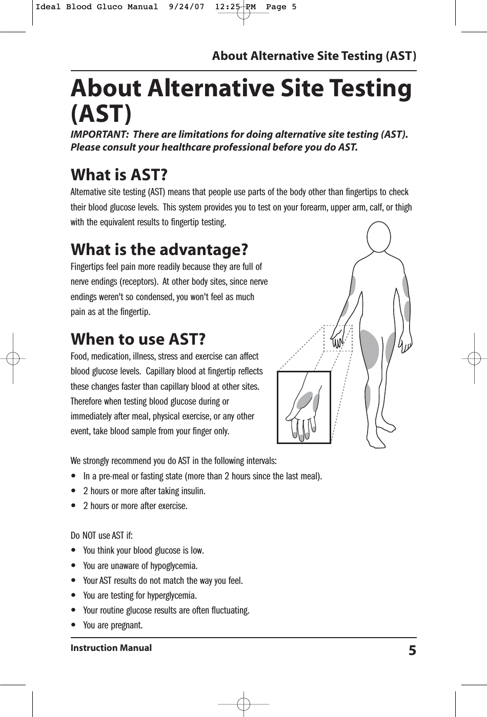 About Alternative Site Testing(AST)IMPORTANT: There are limitations for doing alternative site testing (AST).Please consult your healthcare professional before you do AST.What is AST?Alternative site testing (AST) means that people use parts of the body other than fingertips to checktheir blood glucose levels. This system provides you to test on your forearm, upper arm, calf, or thighwith the equivalent results to fingertip testing.What is the advantage?Fingertips feel pain more readily because they are full ofnerve endings (receptors). At other body sites, since nerveendings weren't so condensed, you won't feel as muchpain as at the fingertip.When to use AST?Food, medication, illness, stress and exercise can affectblood glucose levels. Capillary blood at fingertip reflectsthese changes faster than capillary blood at other sites.Therefore when testing blood glucose during orimmediately after meal, physical exercise, or any otherevent, take blood sample from your finger only.We strongly recommend you do AST in the following intervals:&bull;In a pre-meal or fasting state (more than 2 hours since the last meal).&bull;2 hours or more after taking insulin.&bull;2 hours or more after exercise.Do NOT use AST if:&bull;You think your blood glucose is low.&bull;You are unaware of hypoglycemia.&bull;Your AST results do not match the way you feel.&bull;You are testing for hyperglycemia.&bull;Your routine glucose results are often fluctuating.&bull;You are pregnant.About Alternative Site Testing (AST)Instruction Manual 5Ideal Blood Gluco Manual  9/24/07  12:25 PM  Page 5