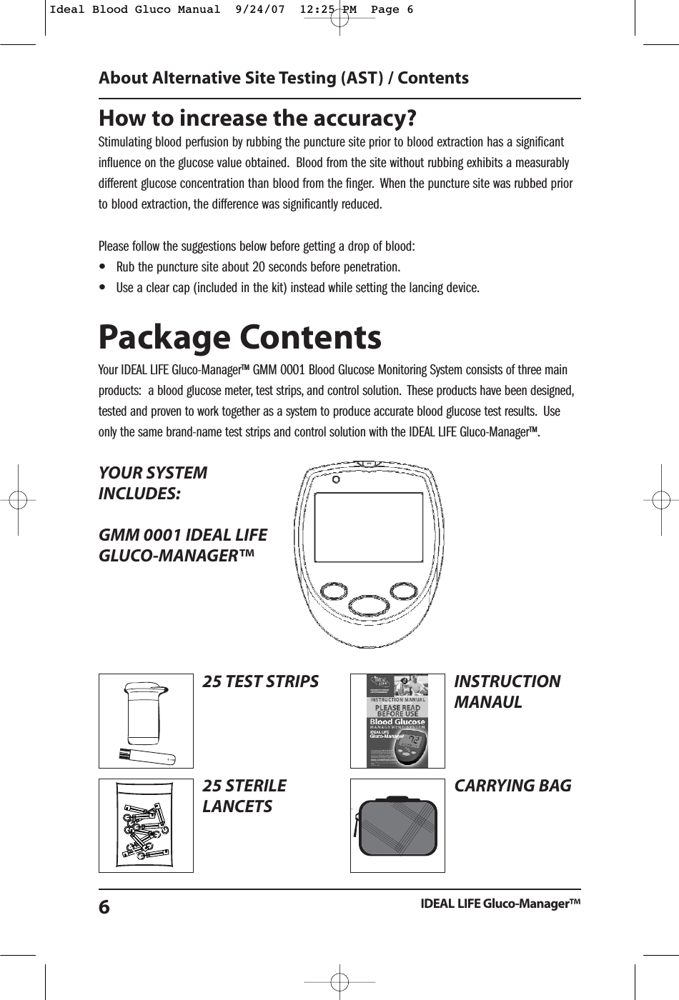 How to increase the accuracy?Stimulating blood perfusion by rubbing the puncture site prior to blood extraction has a significantinfluence on the glucose value obtained. Blood from the site without rubbing exhibits a measurablydifferent glucose concentration than blood from the finger. When the puncture site was rubbed priorto blood extraction, the difference was significantly reduced.Please follow the suggestions below before getting a drop of blood:&bull;Rub the puncture site about 20 seconds before penetration.&bull;Use a clear cap (included in the kit) instead while setting the lancing device.Package ContentsYour IDEAL LIFE Gluco-Manager&trade; GMM 0001 Blood Glucose Monitoring System consists of three mainproducts:  a blood glucose meter, test strips, and control solution. These products have been designed,tested and proven to work together as a system to produce accurate blood glucose test results. Useonly the same brand-name test strips and control solution with the IDEAL LIFE Gluco-Manager&trade;.YOUR SYSTEMINCLUDES:GMM 0001 IDEAL LIFE GLUCO-MANAGER&trade;About Alternative Site Testing (AST) / ContentsIDEAL LIFE Gluco-Manager&trade;625 TEST STRIPS25 STERILELANCETSrstTimeUsing Guiderst Time eINSTRUCTIONMANAULCARRYING BAGIdeal Blood Gluco Manual  9/24/07  12:25 PM  Page 6