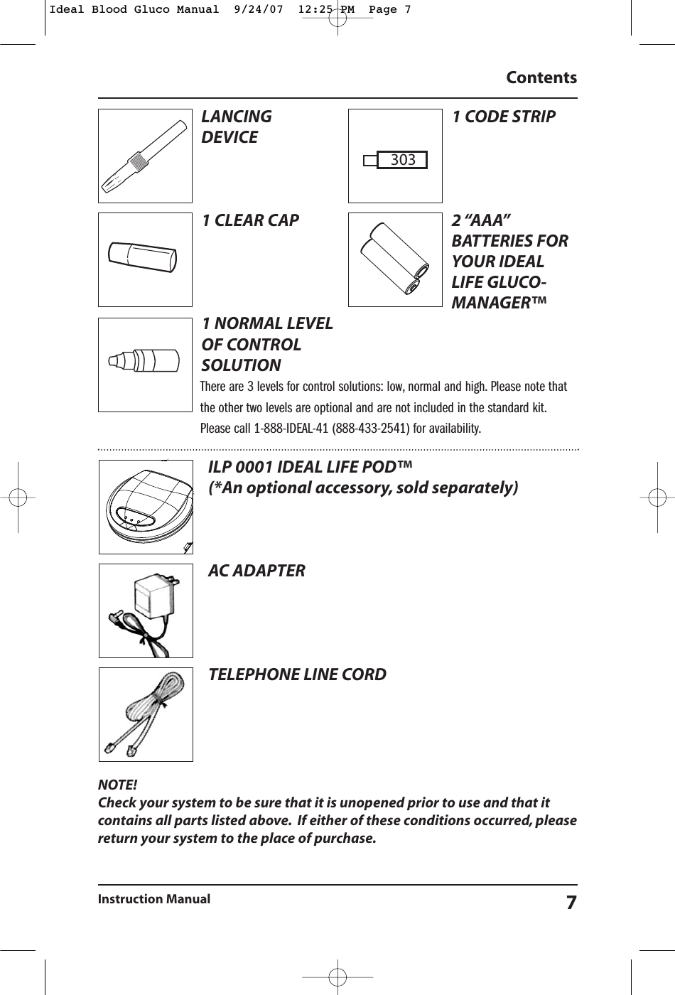 NOTE!Check your system to be sure that it is unopened prior to use and that itcontains all parts listed above. If either of these conditions occurred, pleasereturn your system to the place of purchase.ContentsInstruction Manual 7ILP 0001 IDEAL LIFE POD&trade; (*An optional accessory, sold separately)AC ADAPTERTELEPHONE LINE CORDLANCING DEVICE1 CLEAR CAP1 NORMAL LEVELOF CONTROLSOLUTION1 CODE STRIP2 &ldquo;AAA&rdquo;BATTERIES FORYOUR IDEALLIFE GLUCO-MANAGER&trade; There are 3 levels for control solutions: low, normal and high. Please note thatthe other two levels are optional and are not included in the standard kit.Please call 1-888-IDEAL-41 (888-433-2541) for availability.303Ideal Blood Gluco Manual  9/24/07  12:25 PM  Page 7
