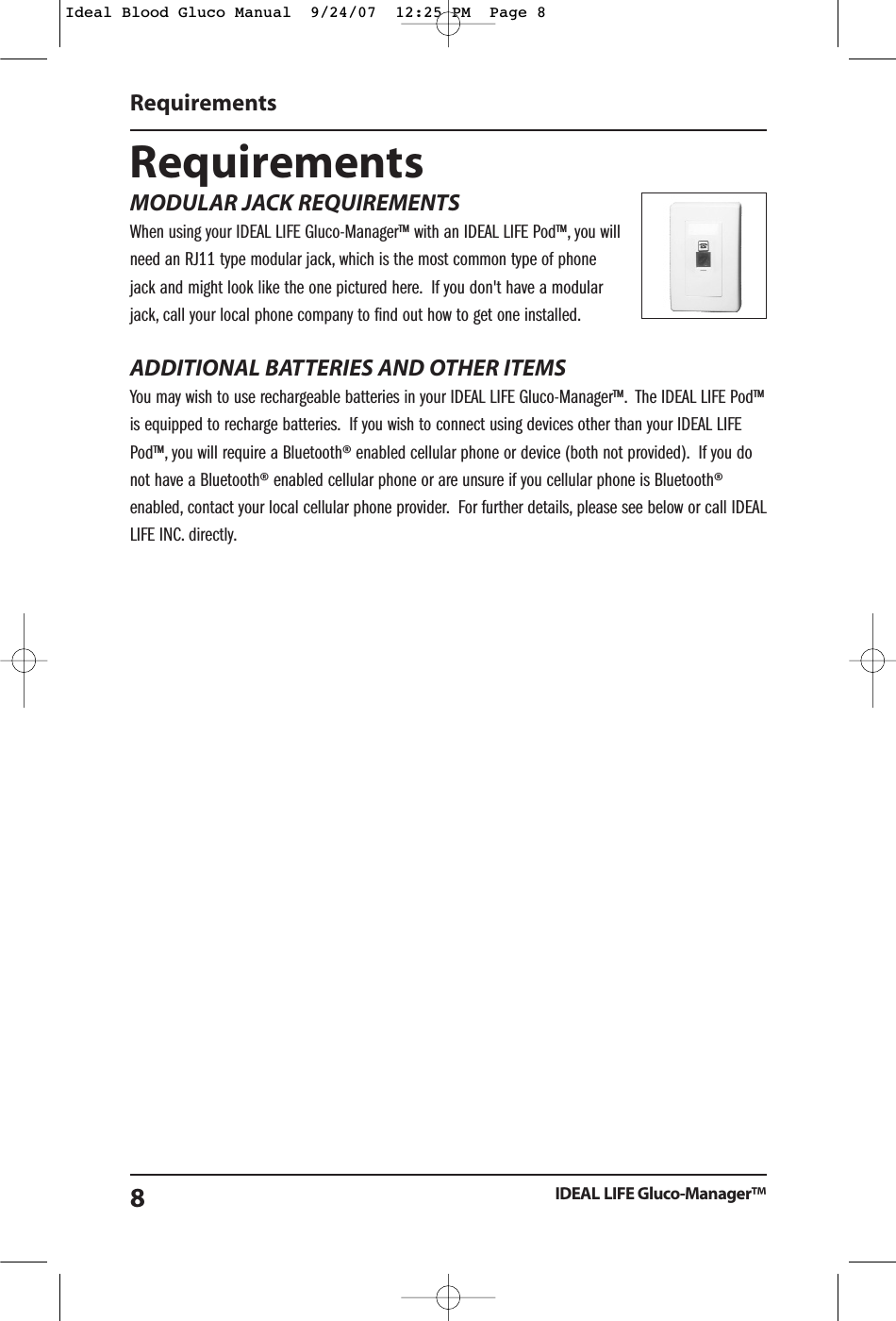 RequirementsMODULAR JACK REQUIREMENTSWhen using your IDEAL LIFE Gluco-Manager&trade; with an IDEAL LIFE Pod&trade;, you willneed an RJ11 type modular jack, which is the most common type of phonejack and might look like the one pictured here. If you don't have a modularjack, call your local phone company to find out how to get one installed.ADDITIONAL BATTERIES AND OTHER ITEMSYou may wish to use rechargeable batteries in your IDEAL LIFE Gluco-Manager&trade;. The IDEAL LIFE Pod&trade;is equipped to recharge batteries. If you wish to connect using devices other than your IDEAL LIFEPod&trade;, you will require a Bluetooth&reg; enabled cellular phone or device (both not provided). If you donot have a Bluetooth&reg; enabled cellular phone or are unsure if you cellular phone is Bluetooth&reg;enabled, contact your local cellular phone provider. For further details, please see below or call IDEALLIFE INC. directly.RequirementsIDEAL LIFE Gluco-Manager&trade;8Ideal Blood Gluco Manual  9/24/07  12:25 PM  Page 8