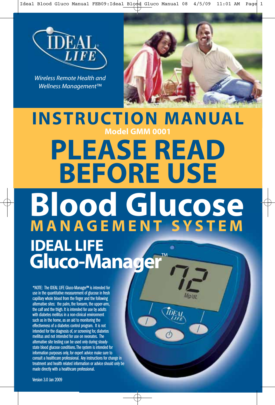 INSTRUCTION MANUALModel GMM 0001PLEASE READBEFORE USE*NOTE: The IDEAL LIFE Gluco-Manager&trade; is intended foruse in the quantitative measurement of glucose in freshcapillary whole blood from the finger and the followingalternative sites: the palm, the forearm, the upper-arm,the calf and the thigh. It is intended for use by adultswith diabetes mellitus in a non-clinical environmentsuch as in the home, as an aid to monitoring theeffectiveness of a diabetes control program. It is notintended for the diagnosis of, or screening for, diabetesmellitus and not intended for use on neonates. Thealternative site testing can be used only during steady-state blood glucose conditions. The system is intended forinformation purposes only, for expert advice make sure toconsult a healthcare professional. Any instructions for change intreatment and health related information or advice should only bemade directly with a healthcare professional.Version 3.0 Jan 2009MANAGEMENT SYSTEMBlood GlucoseIDEAL LIFEGluco-Manager&trade;Wireless Remote Health andWellness Management&trade;Ideal Blood Gluco Manual FEB09:Ideal Blood Gluco Manual 08  4/5/09  11:01 AM  Page 1