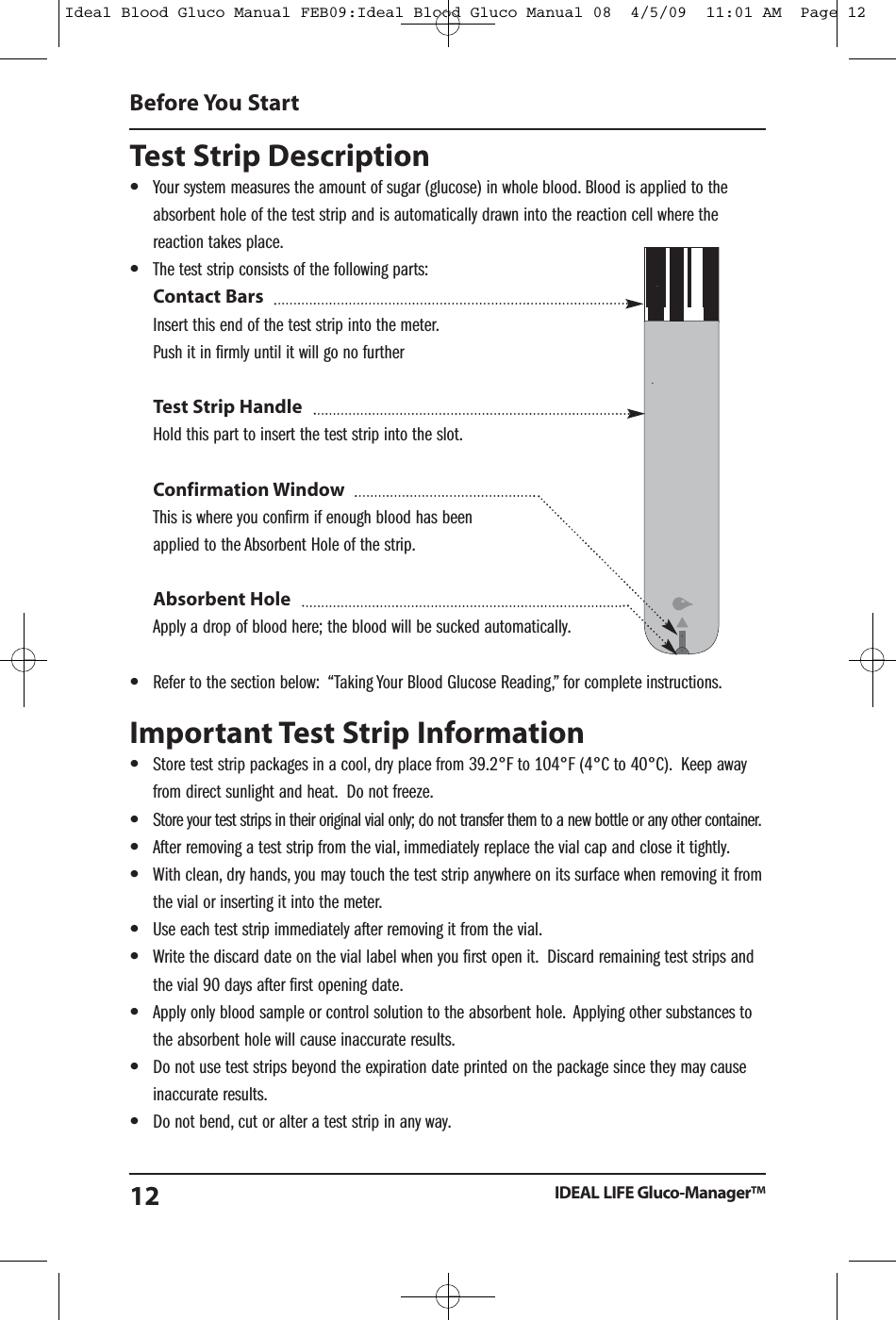 Test Strip Description&bull;Your system measures the amount of sugar (glucose) in whole blood. Blood is applied to theabsorbent hole of the test strip and is automatically drawn into the reaction cell where thereaction takes place.&bull;The test strip consists of the following parts:Contact BarsInsert this end of the test strip into the meter.Push it in firmly until it will go no furtherTest Strip HandleHold this part to insert the test strip into the slot.Confirmation WindowThis is where you confirm if enough blood has beenapplied to the Absorbent Hole of the strip.Absorbent HoleApply a drop of blood here; the blood will be sucked automatically.&bull;Refer to the section below: &ldquo;Taking Your Blood Glucose Reading,&rdquo; for complete instructions.Important Test Strip Information&bull;Store test strip packages in a cool, dry place from 39.2&deg;F to 104&deg;F (4&deg;C to 40&deg;C). Keep awayfrom direct sunlight and heat. Do not freeze.&bull;Store your test strips in their original vial only; do not transfer them to a new bottle or any other container.&bull;After removing a test strip from the vial, immediately replace the vial cap and close it tightly.&bull;With clean, dry hands, you may touch the test strip anywhere on its surface when removing it fromthe vial or inserting it into the meter.&bull;Use each test strip immediately after removing it from the vial.&bull;Write the discard date on the vial label when you first open it. Discard remaining test strips andthe vial 90 days after first opening date.&bull;Apply only blood sample or control solution to the absorbent hole. Applying other substances tothe absorbent hole will cause inaccurate results.&bull;Do not use test strips beyond the expiration date printed on the package since they may causeinaccurate results.&bull;Do not bend, cut or alter a test strip in any way.Before You StartIDEAL LIFE Gluco-Manager&trade;12Ideal Blood Gluco Manual FEB09:Ideal Blood Gluco Manual 08  4/5/09  11:01 AM  Page 12