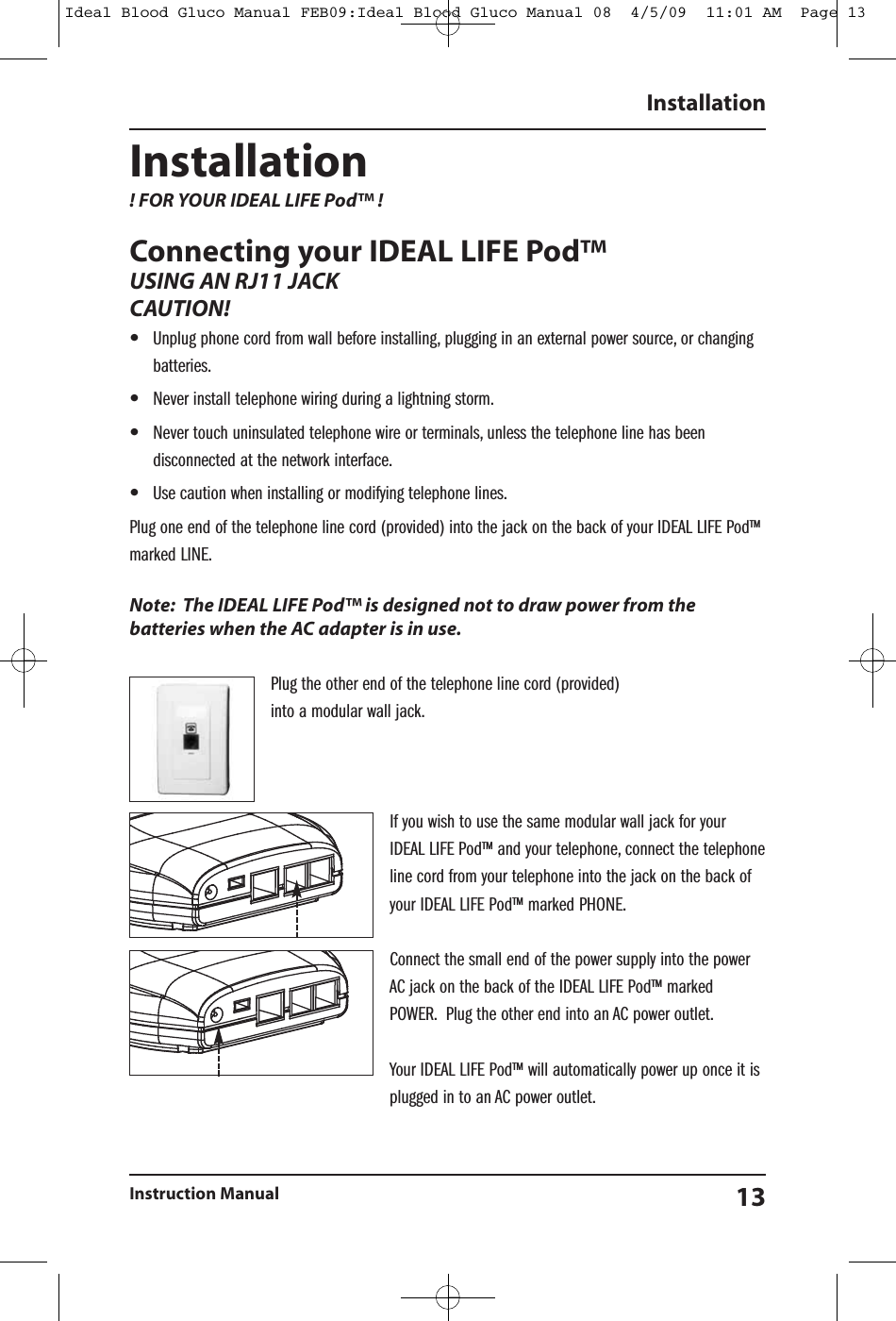 Installation! FOR YOUR IDEAL LIFE Pod&trade; !Connecting your IDEAL LIFE Pod&trade;USING AN RJ11 JACKCAUTION!&bull;Unplug phone cord from wall before installing, plugging in an external power source, or changingbatteries.&bull;Never install telephone wiring during a lightning storm.&bull;Never touch uninsulated telephone wire or terminals, unless the telephone line has beendisconnected at the network interface.&bull;Use caution when installing or modifying telephone lines.Plug one end of the telephone line cord (provided) into the jack on the back of your IDEAL LIFE Pod&trade;marked LINE.Note: The IDEAL LIFE Pod&trade; is designed not to draw power from thebatteries when the AC adapter is in use.Plug the other end of the telephone line cord (provided)into a modular wall jack.If you wish to use the same modular wall jack for yourIDEAL LIFE Pod&trade; and your telephone, connect the telephoneline cord from your telephone into the jack on the back ofyour IDEAL LIFE Pod&trade; marked PHONE.Connect the small end of the power supply into the powerAC jack on the back of the IDEAL LIFE Pod&trade; markedPOWER. Plug the other end into an AC power outlet.Your IDEAL LIFE Pod&trade; will automatically power up once it isplugged in to an AC power outlet.InstallationInstruction Manual 13Ideal Blood Gluco Manual FEB09:Ideal Blood Gluco Manual 08  4/5/09  11:01 AM  Page 13