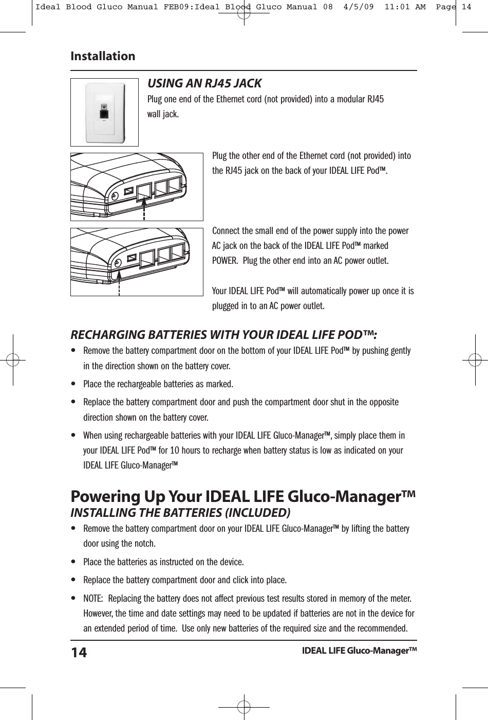USING AN RJ45 JACKPlug one end of the Ethernet cord (not provided) into a modular RJ45wall jack.Plug the other end of the Ethernet cord (not provided) intothe RJ45 jack on the back of your IDEAL LIFE Pod&trade;.Connect the small end of the power supply into the powerAC jack on the back of the IDEAL LIFE Pod&trade; markedPOWER. Plug the other end into an AC power outlet.Your IDEAL LIFE Pod&trade; will automatically power up once it isplugged in to an AC power outlet.RECHARGING BATTERIES WITH YOUR IDEAL LIFE POD&trade;:&bull;Remove the battery compartment door on the bottom of your IDEAL LIFE Pod&trade; by pushing gentlyin the direction shown on the battery cover.&bull;Place the rechargeable batteries as marked.&bull;Replace the battery compartment door and push the compartment door shut in the oppositedirection shown on the battery cover.&bull;When using rechargeable batteries with your IDEAL LIFE Gluco-Manager&trade;, simply place them inyour IDEAL LIFE Pod&trade; for 10 hours to recharge when battery status is low as indicated on yourIDEAL LIFE Gluco-Manager&trade;Powering Up Your IDEAL LIFE Gluco-Manager&trade;INSTALLING THE BATTERIES (INCLUDED)&bull;Remove the battery compartment door on your IDEAL LIFE Gluco-Manager&trade; by lifting the batterydoor using the notch.&bull;Place the batteries as instructed on the device.&bull;Replace the battery compartment door and click into place.&bull;NOTE: Replacing the battery does not affect previous test results stored in memory of the meter.However, the time and date settings may need to be updated if batteries are not in the device foran extended period of time. Use only new batteries of the required size and the recommended.InstallationIDEAL LIFE Gluco-Manager&trade;14Ideal Blood Gluco Manual FEB09:Ideal Blood Gluco Manual 08  4/5/09  11:01 AM  Page 14