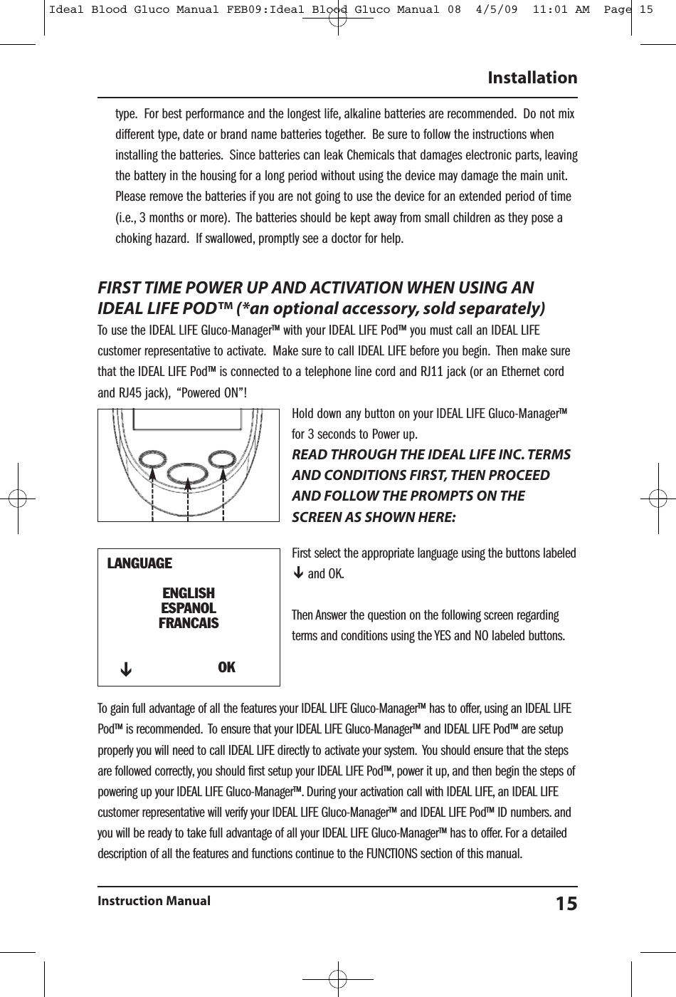 type. For best performance and the longest life, alkaline batteries are recommended. Do not mixdifferent type, date or brand name batteries together. Be sure to follow the instructions wheninstalling the batteries. Since batteries can leak Chemicals that damages electronic parts, leavingthe battery in the housing for a long period without using the device may damage the main unit.Please remove the batteries if you are not going to use the device for an extended period of time(i.e., 3 months or more). The batteries should be kept away from small children as they pose achoking hazard. If swallowed, promptly see a doctor for help.FIRST TIME POWER UP AND ACTIVATION WHEN USING ANIDEAL LIFE POD&trade; (*an optional accessory, sold separately)To use the IDEAL LIFE Gluco-Manager&trade; with your IDEAL LIFE Pod&trade; you must call an IDEAL LIFEcustomer representative to activate. Make sure to call IDEAL LIFE before you begin. Then make surethat the IDEAL LIFE Pod&trade; is connected to a telephone line cord and RJ11 jack (or an Ethernet cordand RJ45 jack), &ldquo;Powered ON&rdquo;!Hold down any button on your IDEAL LIFE Gluco-Manager&trade;for 3 seconds to Power up.READ THROUGH THE IDEAL LIFE INC. TERMSAND CONDITIONS FIRST, THEN PROCEEDAND FOLLOW THE PROMPTS ON THESCREEN AS SHOWN HERE:First select the appropriate language using the buttons labeledand OK.Then Answer the question on the following screen regardingterms and conditions using the YES and NO labeled buttons.To gain full advantage of all the features your IDEAL LIFE Gluco-Manager&trade; has to offer, using an IDEAL LIFEPod&trade; is recommended. To ensure that your IDEAL LIFE Gluco-Manager&trade; and IDEAL LIFE Pod&trade; are setupproperly you will need to call IDEAL LIFE directly to activate your system. You should ensure that the stepsare followed correctly, you should first setup your IDEAL LIFE Pod&trade;, power it up, and then begin the steps ofpowering up your IDEAL LIFE Gluco-Manager&trade;. During your activation call with IDEAL LIFE, an IDEAL LIFEcustomer representative will verify your IDEAL LIFE Gluco-Manager&trade; and IDEAL LIFE Pod&trade; ID numbers. andyou will be ready to take full advantage of all your IDEAL LIFE Gluco-Manager&trade; has to offer. For a detaileddescription of all the features and functions continue to the FUNCTIONS section of this manual.InstallationInstruction Manual 15LANGUAGEENGLISHESPANOLFRANCAISOKIdeal Blood Gluco Manual FEB09:Ideal Blood Gluco Manual 08  4/5/09  11:01 AM  Page 15