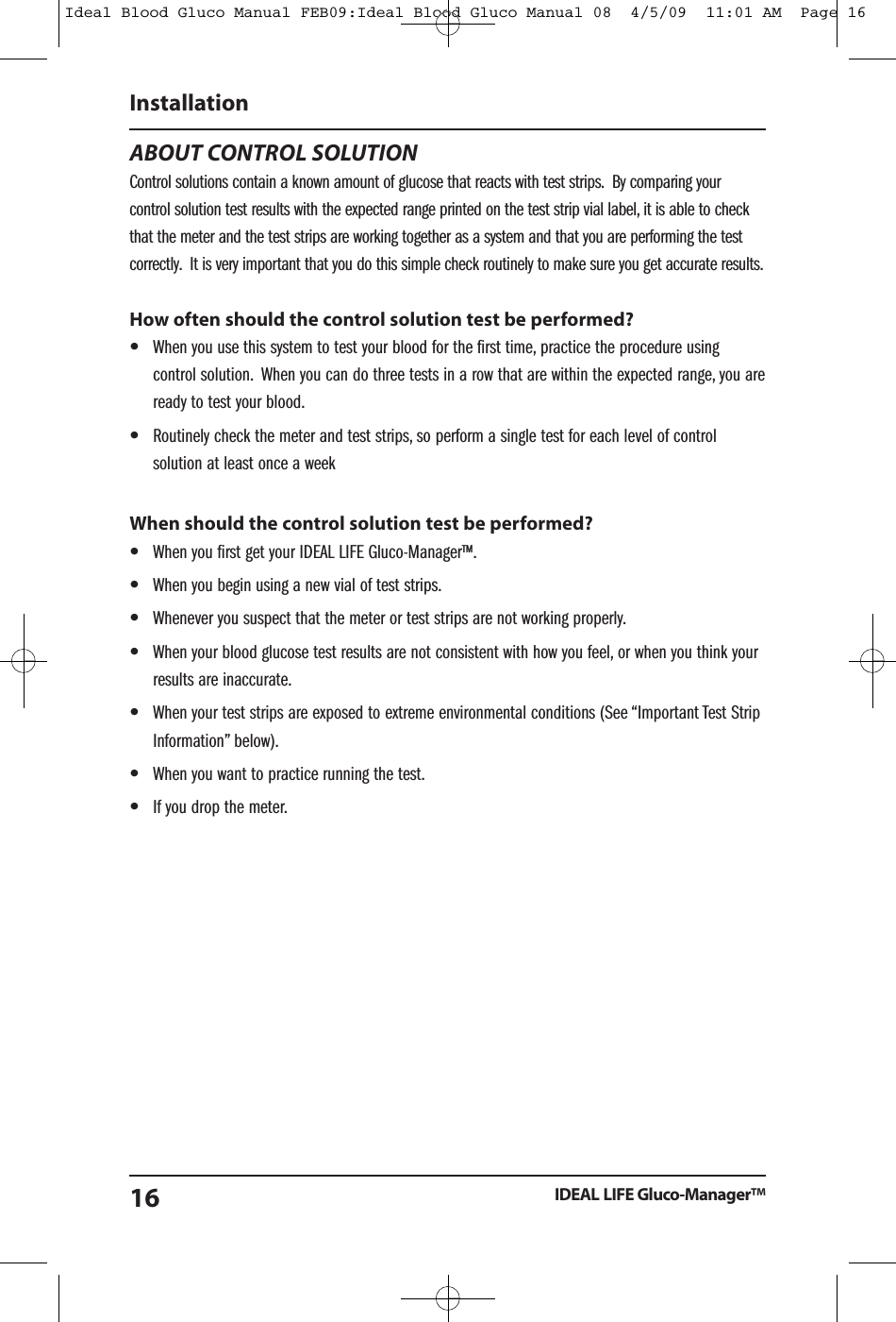 ABOUT CONTROL SOLUTIONControl solutions contain a known amount of glucose that reacts with test strips. By comparing yourcontrol solution test results with the expected range printed on the test strip vial label, it is able to checkthat the meter and the test strips are working together as a system and that you are performing the testcorrectly. It is very important that you do this simple check routinely to make sure you get accurate results.How often should the control solution test be performed?&bull;When you use this system to test your blood for the first time, practice the procedure usingcontrol solution. When you can do three tests in a row that are within the expected range, you areready to test your blood.&bull;Routinely check the meter and test strips, so perform a single test for each level of controlsolution at least once a weekWhen should the control solution test be performed?&bull;When you first get your IDEAL LIFE Gluco-Manager&trade;.&bull;When you begin using a new vial of test strips.&bull;Whenever you suspect that the meter or test strips are not working properly.&bull;When your blood glucose test results are not consistent with how you feel, or when you think yourresults are inaccurate.&bull;When your test strips are exposed to extreme environmental conditions (See &ldquo;Important Test StripInformation&rdquo; below).&bull;When you want to practice running the test.&bull;If you drop the meter.InstallationIDEAL LIFE Gluco-Manager&trade;16Ideal Blood Gluco Manual FEB09:Ideal Blood Gluco Manual 08  4/5/09  11:01 AM  Page 16