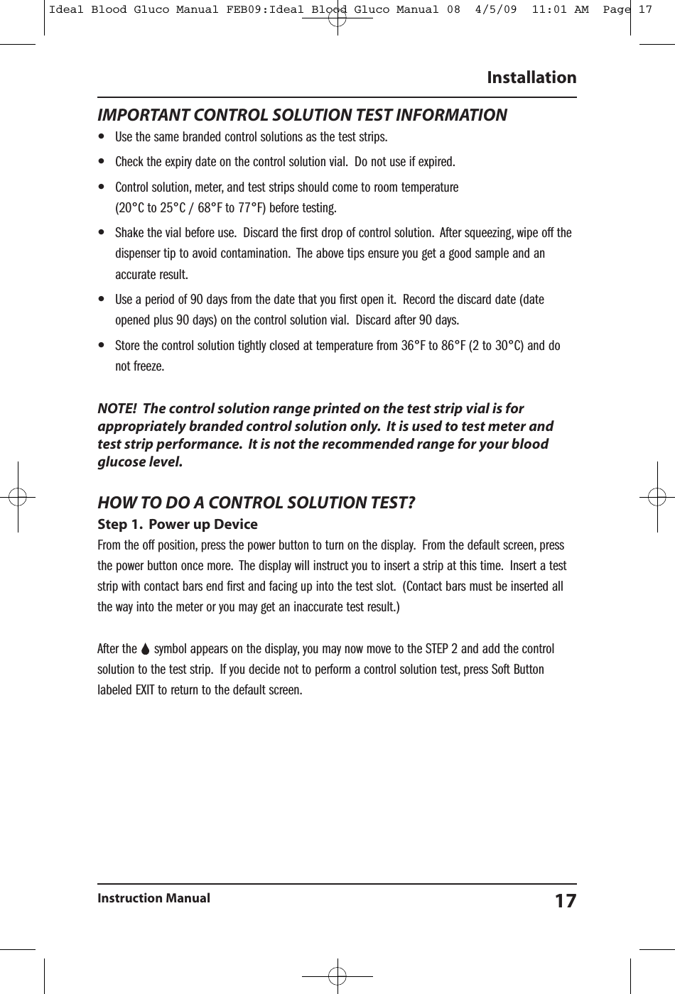 IMPORTANT CONTROL SOLUTION TEST INFORMATION&bull;Use the same branded control solutions as the test strips.&bull;Check the expiry date on the control solution vial. Do not use if expired.&bull;Control solution, meter, and test strips should come to room temperature(20&deg;C to 25&deg;C / 68&deg;F to 77&deg;F) before testing.&bull;Shake the vial before use. Discard the first drop of control solution. After squeezing, wipe off thedispenser tip to avoid contamination. The above tips ensure you get a good sample and anaccurate result.&bull;Use a period of 90 days from the date that you first open it. Record the discard date (dateopened plus 90 days) on the control solution vial. Discard after 90 days.&bull;Store the control solution tightly closed at temperature from 36&deg;F to 86&deg;F (2 to 30&deg;C) and donot freeze.NOTE! The control solution range printed on the test strip vial is forappropriately branded control solution only. It is used to test meter andtest strip performance. It is not the recommended range for your bloodglucose level.HOW TO DO A CONTROL SOLUTION TEST?Step 1. Power up DeviceFrom the off position, press the power button to turn on the display. From the default screen, pressthe power button once more. The display will instruct you to insert a strip at this time. Insert a teststrip with contact bars end first and facing up into the test slot. (Contact bars must be inserted allthe way into the meter or you may get an inaccurate test result.)After the symbol appears on the display, you may now move to the STEP 2 and add the controlsolution to the test strip. If you decide not to perform a control solution test, press Soft Buttonlabeled EXIT to return to the default screen.InstallationInstruction Manual 17Ideal Blood Gluco Manual FEB09:Ideal Blood Gluco Manual 08  4/5/09  11:01 AM  Page 17