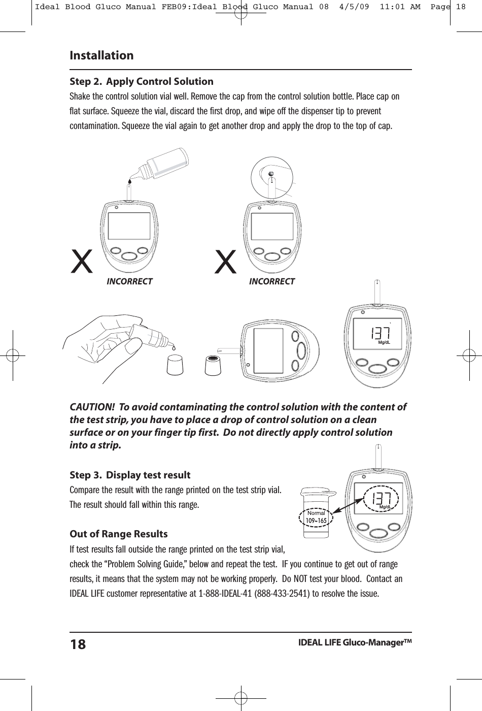Step 2. Apply Control SolutionShake the control solution vial well. Remove the cap from the control solution bottle. Place cap onflat surface. Squeeze the vial, discard the first drop, and wipe off the dispenser tip to preventcontamination. Squeeze the vial again to get another drop and apply the drop to the top of cap.CAUTION! To avoid contaminating the control solution with the content ofthe test strip, you have to place a drop of control solution on a cleansurface or on your finger tip first. Do not directly apply control solutioninto a strip.Step 3. Display test resultCompare the result with the range printed on the test strip vial.The result should fall within this range.Out of Range ResultsIf test results fall outside the range printed on the test strip vial,check the &ldquo;Problem Solving Guide,&rdquo; below and repeat the test. IF you continue to get out of rangeresults, it means that the system may not be working properly. Do NOT test your blood. Contact anIDEAL LIFE customer representative at 1-888-IDEAL-41 (888-433-2541) to resolve the issue.InstallationIDEAL LIFE Gluco-Manager&trade;18INCORRECT INCORRECTMg/dLMg/dLIdeal Blood Gluco Manual FEB09:Ideal Blood Gluco Manual 08  4/5/09  11:01 AM  Page 18