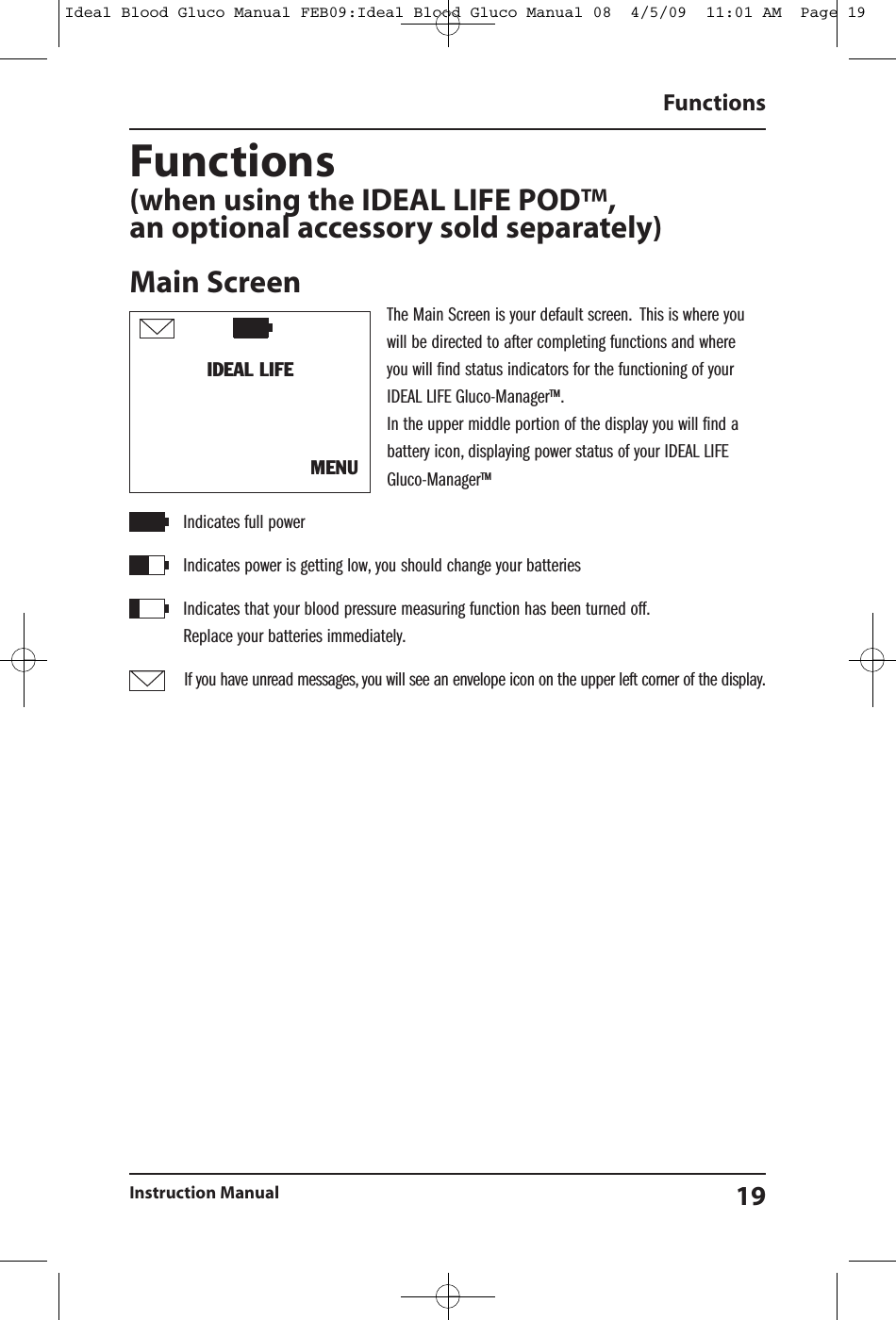 Functions(when using the IDEAL LIFE POD&trade;,an optional accessory sold separately)Main ScreenThe Main Screen is your default screen. This is where youwill be directed to after completing functions and whereyou will find status indicators for the functioning of yourIDEAL LIFE Gluco-Manager&trade;.In the upper middle portion of the display you will find abattery icon, displaying power status of your IDEAL LIFEGluco-Manager&trade;Indicates full powerIndicates power is getting low, you should change your batteriesIndicates that your blood pressure measuring function has been turned off.Replace your batteries immediately.If you have unread messages, you will see an envelope icon on the upper left corner of the display.FunctionsInstruction Manual 19IDEAL LIFEMENUIdeal Blood Gluco Manual FEB09:Ideal Blood Gluco Manual 08  4/5/09  11:01 AM  Page 19