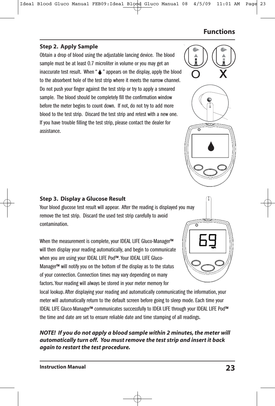 Step 2. Apply SampleObtain a drop of blood using the adjustable lancing device. The bloodsample must be at least 0.7 microliter in volume or you may get aninaccurate test result. When &ldquo; &rdquo; appears on the display, apply the bloodto the absorbent hole of the test strip where it meets the narrow channel.Do not push your finger against the test strip or try to apply a smearedsample. The blood should be completely fill the confirmation windowbefore the meter begins to count down. If not, do not try to add moreblood to the test strip. Discard the test strip and retest with a new one.If you have trouble filling the test strip, please contact the dealer forassistance.Step 3. Display a Glucose ResultYour blood glucose test result will appear. After the reading is displayed you mayremove the test strip. Discard the used test strip carefully to avoidcontamination.When the measurement is complete, your IDEAL LIFE Gluco-Manager&trade;will then display your reading automatically, and begin to communicatewhen you are using your IDEAL LIFE Pod&trade;. Your IDEAL LIFE Gluco-Manager&trade; will notify you on the bottom of the display as to the statusof your connection. Connection times may vary depending on manyfactors. Your reading will always be stored in your meter memory forlocal lookup. After displaying your reading and automatically communicating the information, yourmeter will automatically return to the default screen before going to sleep mode. Each time yourIDEAL LIFE Gluco-Manager&trade; communicates successfully to IDEA LIFE through your IDEAL LIFE Pod&trade;the time and date are set to ensure reliable date and time stamping of all readings.NOTE! If you do not apply a blood sample within 2 minutes, the meter willautomatically turn off. You must remove the test strip and insert it backagain to restart the test procedure.FunctionsInstruction Manual 23Ideal Blood Gluco Manual FEB09:Ideal Blood Gluco Manual 08  4/5/09  11:01 AM  Page 23