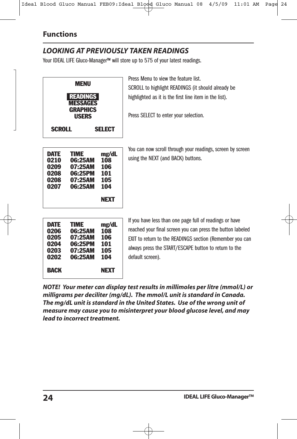 LOOKING AT PREVIOUSLY TAKEN READINGSYour IDEAL LIFE Gluco-Manager&trade; will store up to 575 of your latest readings.Press Menu to view the feature list.SCROLL to highlight READINGS (it should already behighlighted as it is the first line item in the list).Press SELECT to enter your selection.You can now scroll through your readings, screen by screenusing the NEXT (and BACK) buttons.If you have less than one page full of readings or havereached your final screen you can press the button labeledEXIT to return to the READINGS section (Remember you canalways press the START/ESCAPE button to return to thedefault screen).NOTE! Your meter can display test results in millimoles per litre (mmol/L) ormilligrams per deciliter (mg/dL). The mmol/L unit is standard in Canada.The mg/dL unit is standard in the United States. Use of the wrong unit ofmeasure may cause you to misinterpret your blood glucose level, and maylead to incorrect treatment.FunctionsIDEAL LIFE Gluco-Manager&trade;24MENUREADINGSMESSAGESGRAPHICSUSERSSCROLL SELECTDATE TIME mg/dL0210 06:25AM 1080209 07:25AM 1060208 06:25PM 1010208 07:25AM 1050207 06:25AM 104NEXTDATE TIME mg/dL0206 06:25AM 1080205 07:25AM 1060204 06:25PM 1010203 07:25AM 1050202 06:25AM 104BACK NEXTIdeal Blood Gluco Manual FEB09:Ideal Blood Gluco Manual 08  4/5/09  11:01 AM  Page 24
