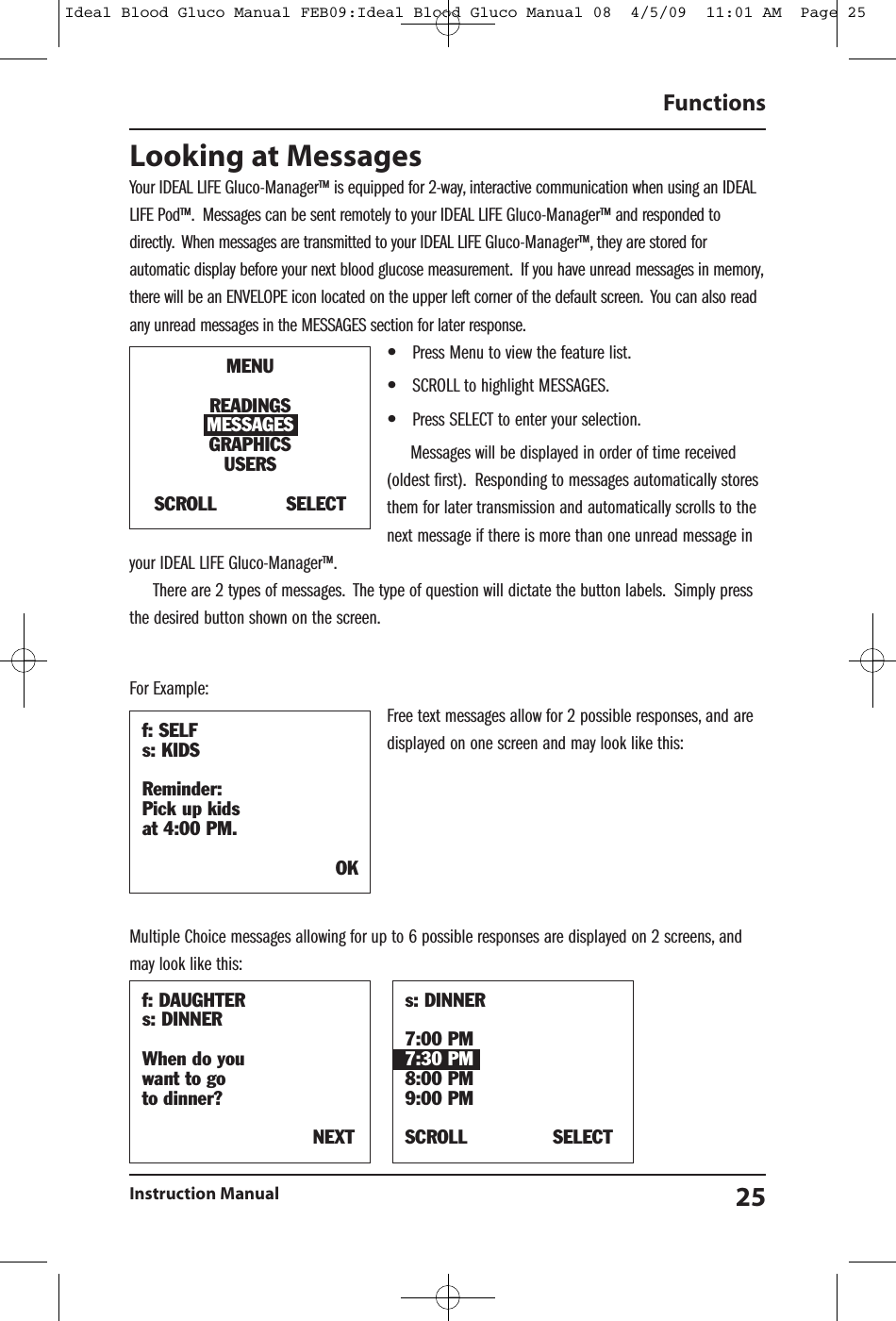 Looking at MessagesYour IDEAL LIFE Gluco-Manager&trade; is equipped for 2-way, interactive communication when using an IDEALLIFE Pod&trade;. Messages can be sent remotely to your IDEAL LIFE Gluco-Manager&trade; and responded todirectly. When messages are transmitted to your IDEAL LIFE Gluco-Manager&trade;, they are stored forautomatic display before your next blood glucose measurement. If you have unread messages in memory,there will be an ENVELOPE icon located on the upper left corner of the default screen. You can also readany unread messages in the MESSAGES section for later response.&bull;Press Menu to view the feature list.&bull;SCROLL to highlight MESSAGES.&bull;Press SELECT to enter your selection.Messages will be displayed in order of time received(oldest first). Responding to messages automatically storesthem for later transmission and automatically scrolls to thenext message if there is more than one unread message inyour IDEAL LIFE Gluco-Manager&trade;.There are 2 types of messages. The type of question will dictate the button labels. Simply pressthe desired button shown on the screen.For Example:Free text messages allow for 2 possible responses, and aredisplayed on one screen and may look like this:Multiple Choice messages allowing for up to 6 possible responses are displayed on 2 screens, andmay look like this:FunctionsInstruction Manual 25f: DAUGHTERs: DINNERWhen do youwant to goto dinner?NEXTs: DINNER7:00 PM7:30 PM8:00 PM9:00 PMSCROLL SELECTf: SELFs: KIDSReminder:Pick up kidsat 4:00 PM.OKMENUREADINGSMESSAGESGRAPHICSUSERSSCROLL SELECTIdeal Blood Gluco Manual FEB09:Ideal Blood Gluco Manual 08  4/5/09  11:01 AM  Page 25