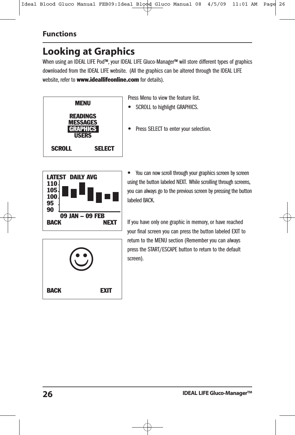 Looking at GraphicsWhen using an IDEAL LIFE Pod&trade;, your IDEAL LIFE Gluco-Manager&trade; will store different types of graphicsdownloaded from the IDEAL LIFE website. (All the graphics can be altered through the IDEAL LIFEwebsite, refer to www.ideallifeonline.com for details).Press Menu to view the feature list.&bull;SCROLL to highlight GRAPHICS.&bull;Press SELECT to enter your selection.&bull;You can now scroll through your graphics screen by screenusing the button labeled NEXT. While scrolling through screens,you can always go to the previous screen by pressing the buttonlabeled BACK.If you have only one graphic in memory, or have reachedyour final screen you can press the button labeled EXIT toreturn to the MENU section (Remember you can alwayspress the START/ESCAPE button to return to the defaultscreen).FunctionsIDEAL LIFE Gluco-Manager&trade;26LATEST DAILY AVG110105100959009 JAN &ndash; 09 FEBBACK NEXTMENUREADINGSMESSAGESGRAPHICSUSERSSCROLL SELECTBACK EXIT☺Ideal Blood Gluco Manual FEB09:Ideal Blood Gluco Manual 08  4/5/09  11:01 AM  Page 26