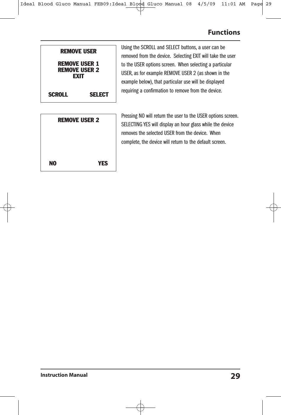 Using the SCROLL and SELECT buttons, a user can beremoved from the device. Selecting EXIT will take the userto the USER options screen. When selecting a particularUSER, as for example REMOVE USER 2 (as shown in theexample below), that particular use will be displayedrequiring a confirmation to remove from the device.Pressing NO will return the user to the USER options screen.SELECTING YES will display an hour glass while the deviceremoves the selected USER from the device. Whencomplete, the device will return to the default screen.FunctionsInstruction Manual 29REMOVE USERREMOVE USER 1REMOVE USER 2EXITSCROLL SELECTREMOVE USER 2NO YESIdeal Blood Gluco Manual FEB09:Ideal Blood Gluco Manual 08  4/5/09  11:01 AM  Page 29