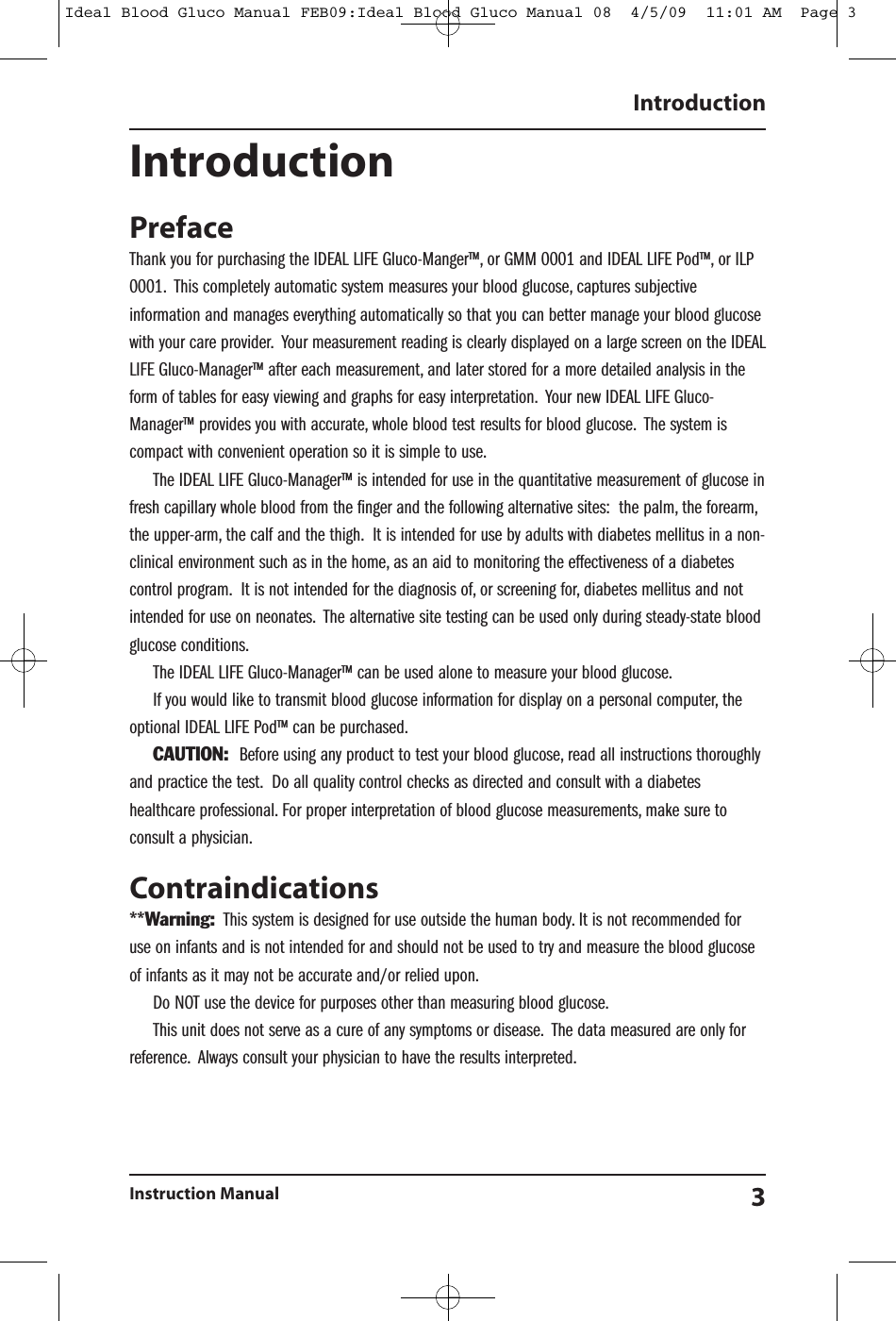 IntroductionPrefaceThank you for purchasing the IDEAL LIFE Gluco-Manger&trade;, or GMM 0001 and IDEAL LIFE Pod&trade;, or ILP0001. This completely automatic system measures your blood glucose, captures subjectiveinformation and manages everything automatically so that you can better manage your blood glucosewith your care provider. Your measurement reading is clearly displayed on a large screen on the IDEALLIFE Gluco-Manager&trade; after each measurement, and later stored for a more detailed analysis in theform of tables for easy viewing and graphs for easy interpretation. Your new IDEAL LIFE Gluco-Manager&trade; provides you with accurate, whole blood test results for blood glucose. The system iscompact with convenient operation so it is simple to use.The IDEAL LIFE Gluco-Manager&trade; is intended for use in the quantitative measurement of glucose infresh capillary whole blood from the finger and the following alternative sites: the palm, the forearm,the upper-arm, the calf and the thigh. It is intended for use by adults with diabetes mellitus in a non-clinical environment such as in the home, as an aid to monitoring the effectiveness of a diabetescontrol program. It is not intended for the diagnosis of, or screening for, diabetes mellitus and notintended for use on neonates. The alternative site testing can be used only during steady-state bloodglucose conditions.The IDEAL LIFE Gluco-Manager&trade; can be used alone to measure your blood glucose.If you would like to transmit blood glucose information for display on a personal computer, theoptional IDEAL LIFE Pod&trade; can be purchased.CAUTION: Before using any product to test your blood glucose, read all instructions thoroughlyand practice the test. Do all quality control checks as directed and consult with a diabeteshealthcare professional. For proper interpretation of blood glucose measurements, make sure toconsult a physician.Contraindications**Warning: This system is designed for use outside the human body. It is not recommended foruse on infants and is not intended for and should not be used to try and measure the blood glucoseof infants as it may not be accurate and/or relied upon.Do NOT use the device for purposes other than measuring blood glucose.This unit does not serve as a cure of any symptoms or disease. The data measured are only forreference. Always consult your physician to have the results interpreted.IntroductionInstruction Manual 3Ideal Blood Gluco Manual FEB09:Ideal Blood Gluco Manual 08  4/5/09  11:01 AM  Page 3