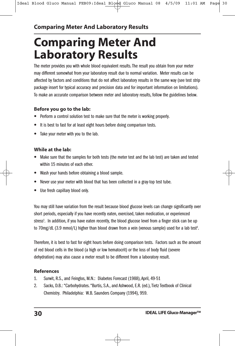 Comparing Meter AndLaboratory ResultsThe meter provides you with whole blood equivalent results. The result you obtain from your metermay different somewhat from your laboratory result due to normal variation. Meter results can beaffected by factors and conditions that do not affect laboratory results in the same way (see test strippackage insert for typical accuracy and precision data and for important information on limitations).To make an accurate comparison between meter and laboratory results, follow the guidelines below.Before you go to the lab:&bull;Perform a control solution test to make sure that the meter is working properly.&bull;It is best to fast for at least eight hours before doing comparison tests.&bull;Take your meter with you to the lab.While at the lab:&bull;Make sure that the samples for both tests (the meter test and the lab test) are taken and testedwithin 15 minutes of each other.&bull;Wash your hands before obtaining a blood sample.&bull;Never use your meter with blood that has been collected in a gray-top test tube.&bull;Use fresh capillary blood only.You may still have variation from the result because blood glucose levels can change significantly overshort periods, especially if you have recently eaten, exercised, taken medication, or experiencedstress1. In addition, if you have eaten recently, the blood glucose level from a finger stick can be upto 70mg/dL (3.9 mmol/L) higher than blood drawn from a vein (venous sample) used for a lab test2.Therefore, it is best to fast for eight hours before doing comparison tests. Factors such as the amountof red blood cells in the blood (a high or low hematocrit) or the loss of body fluid (severedehydration) may also cause a meter result to be different from a laboratory result.References1. Surwit, R.S., and Feinglos, M.N.: Diabetes Forecast (1988), April, 49-512. Sacks, D.B.: &ldquo;Carbohydrates. &ldquo;Burtis, S.A., and Ashwood, E.R. (ed.), Tietz Textbook of ClinicalChemistry. Philadelphia: W.B. Saunders Company (1994), 959.Comparing Meter And Laboratory ResultsIDEAL LIFE Gluco-Manager&trade;30Ideal Blood Gluco Manual FEB09:Ideal Blood Gluco Manual 08  4/5/09  11:01 AM  Page 30
