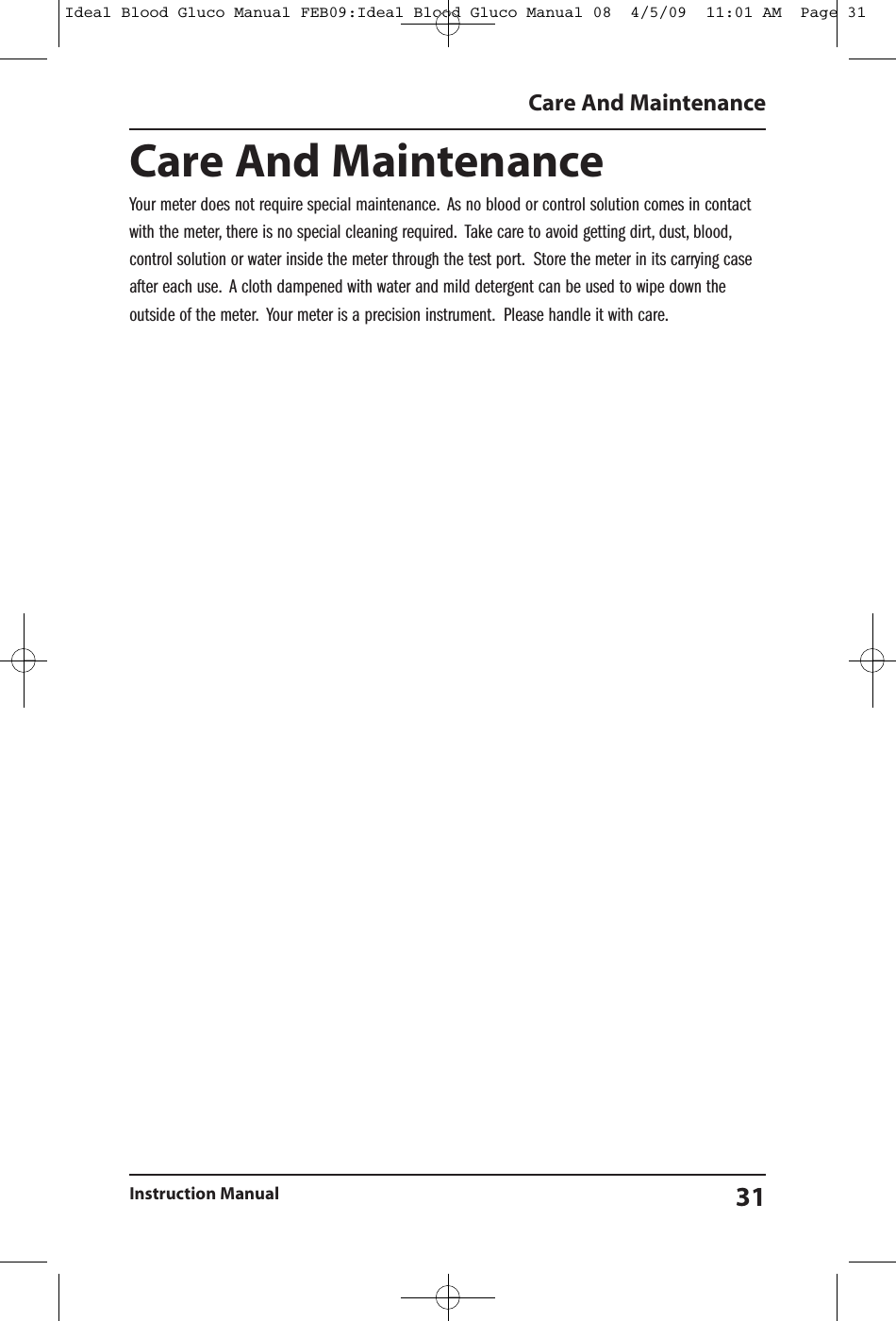 Care And MaintenanceYour meter does not require special maintenance. As no blood or control solution comes in contactwith the meter, there is no special cleaning required. Take care to avoid getting dirt, dust, blood,control solution or water inside the meter through the test port. Store the meter in its carrying caseafter each use. A cloth dampened with water and mild detergent can be used to wipe down theoutside of the meter. Your meter is a precision instrument. Please handle it with care.Care And MaintenanceInstruction Manual 31Ideal Blood Gluco Manual FEB09:Ideal Blood Gluco Manual 08  4/5/09  11:01 AM  Page 31
