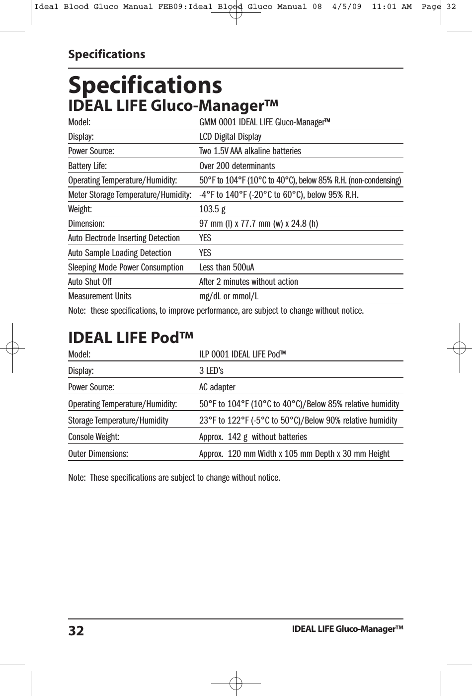 SpecificationsIDEAL LIFE Gluco-Manager&trade;Model: GMM 0001 IDEAL LIFE Gluco-Manager&trade;Display: LCD Digital DisplayPower Source: Two 1.5V AAA alkaline batteriesBattery Life: Over 200 determinantsOperating Temperature/Humidity: 50&deg;F to 104&deg;F (10&deg;C to 40&deg;C), below 85% R.H. (non-condensing)Meter Storage Temperature/Humidity: -4&deg;F to 140&deg;F (-20&deg;C to 60&deg;C), below 95% R.H.Weight: 103.5 gDimension: 97 mm (l) x 77.7 mm (w) x 24.8 (h)Auto Electrode Inserting Detection YESAuto Sample Loading Detection YESSleeping Mode Power Consumption Less than 500uAAuto Shut Off After 2 minutes without actionMeasurement Units mg/dL or mmol/LNote: these specifications, to improve performance, are subject to change without notice.IDEAL LIFE Pod&trade;Model: ILP 0001 IDEAL LIFE Pod&trade;Display: 3 LED&rsquo;sPower Source: AC adapterOperating Temperature/Humidity: 50&deg;F to 104&deg;F (10&deg;C to 40&deg;C)/Below 85% relative humidityStorage Temperature/Humidity 23&deg;F to 122&deg;F (-5&deg;C to 50&deg;C)/Below 90% relative humidityConsole Weight: Approx. 142 g without batteriesOuter Dimensions: Approx. 120 mm Width x 105 mm Depth x 30 mm HeightNote: These specifications are subject to change without notice.SpecificationsIDEAL LIFE Gluco-Manager&trade;32Ideal Blood Gluco Manual FEB09:Ideal Blood Gluco Manual 08  4/5/09  11:01 AM  Page 32