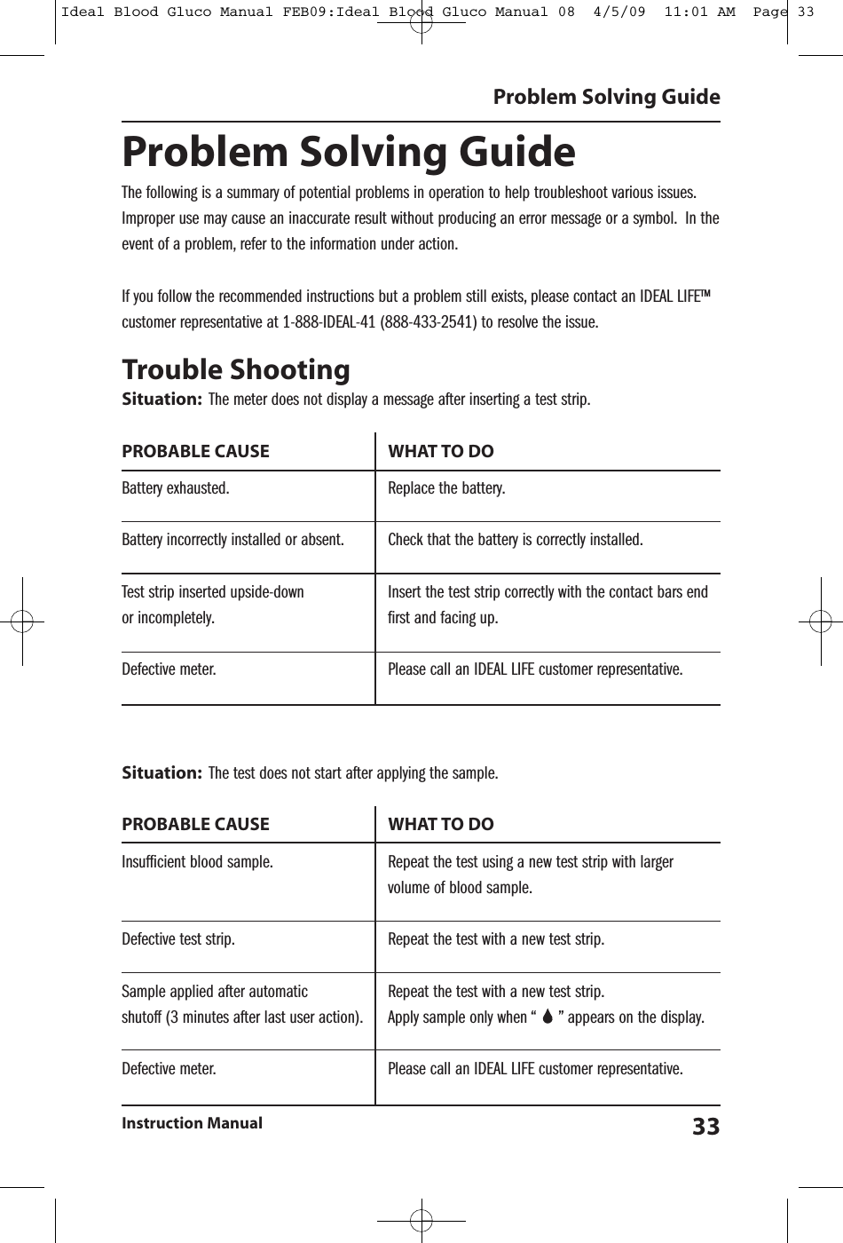 Problem Solving GuideThe following is a summary of potential problems in operation to help troubleshoot various issues.Improper use may cause an inaccurate result without producing an error message or a symbol. In theevent of a problem, refer to the information under action.If you follow the recommended instructions but a problem still exists, please contact an IDEAL LIFE&trade;customer representative at 1-888-IDEAL-41 (888-433-2541) to resolve the issue.Trouble ShootingSituation: The meter does not display a message after inserting a test strip.PROBABLE CAUSE WHAT TO DOBattery exhausted. Replace the battery.Battery incorrectly installed or absent. Check that the battery is correctly installed.Test strip inserted upside-down Insert the test strip correctly with the contact bars endor incompletely. first and facing up.Defective meter. Please call an IDEAL LIFE customer representative.Situation: The test does not start after applying the sample.PROBABLE CAUSE WHAT TO DOInsufficient blood sample. Repeat the test using a new test strip with largervolume of blood sample.Defective test strip. Repeat the test with a new test strip.Sample applied after automatic Repeat the test with a new test strip.shutoff (3 minutes after last user action). Apply sample only when &ldquo; &rdquo; appears on the display.Defective meter. Please call an IDEAL LIFE customer representative.Problem Solving GuideInstruction Manual 33Ideal Blood Gluco Manual FEB09:Ideal Blood Gluco Manual 08  4/5/09  11:01 AM  Page 33