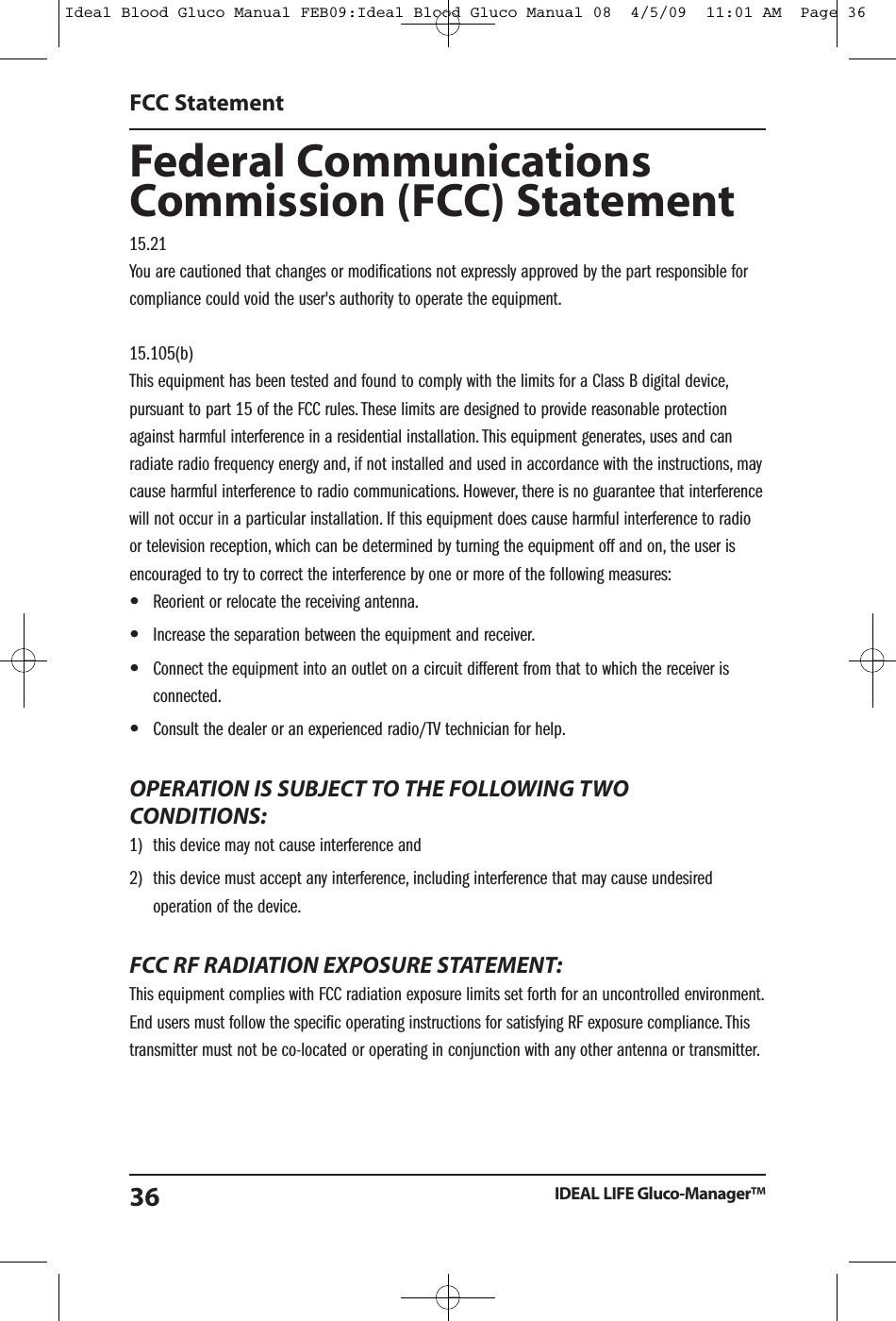 Federal CommunicationsCommission (FCC) Statement15.21You are cautioned that changes or modifications not expressly approved by the part responsible forcompliance could void the user's authority to operate the equipment.15.105(b)This equipment has been tested and found to comply with the limits for a Class B digital device,pursuant to part 15 of the FCC rules. These limits are designed to provide reasonable protectionagainst harmful interference in a residential installation. This equipment generates, uses and canradiate radio frequency energy and, if not installed and used in accordance with the instructions, maycause harmful interference to radio communications. However, there is no guarantee that interferencewill not occur in a particular installation. If this equipment does cause harmful interference to radioor television reception, which can be determined by turning the equipment off and on, the user isencouraged to try to correct the interference by one or more of the following measures:&bull;Reorient or relocate the receiving antenna.&bull;Increase the separation between the equipment and receiver.&bull;Connect the equipment into an outlet on a circuit different from that to which the receiver isconnected.&bull;Consult the dealer or an experienced radio/TV technician for help.OPERATION IS SUBJECT TO THE FOLLOWING TWOCONDITIONS:1) this device may not cause interference and2) this device must accept any interference, including interference that may cause undesiredoperation of the device.FCC RF RADIATION EXPOSURE STATEMENT:This equipment complies with FCC radiation exposure limits set forth for an uncontrolled environment.End users must follow the specific operating instructions for satisfying RF exposure compliance. Thistransmitter must not be co-located or operating in conjunction with any other antenna or transmitter.FCC StatementIDEAL LIFE Gluco-Manager&trade;36Ideal Blood Gluco Manual FEB09:Ideal Blood Gluco Manual 08  4/5/09  11:01 AM  Page 36