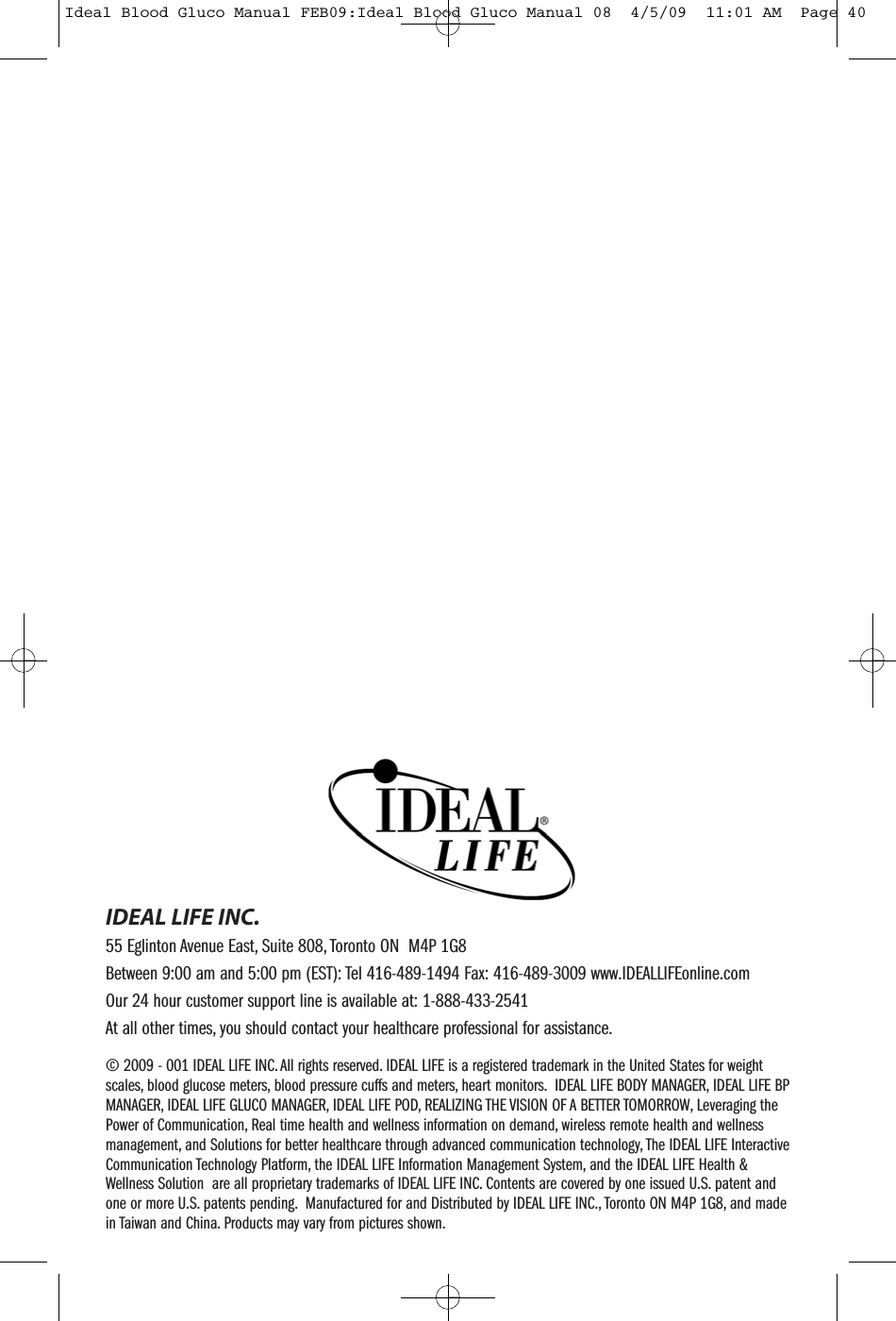 &copy; 2009 - 001 IDEAL LIFE INC. All rights reserved. IDEAL LIFE is a registered trademark in the United States for weightscales, blood glucose meters, blood pressure cuffs and meters, heart monitors. IDEAL LIFE BODY MANAGER, IDEAL LIFE BPMANAGER, IDEAL LIFE GLUCO MANAGER, IDEAL LIFE POD, REALIZING THE VISION OF A BETTER TOMORROW, Leveraging thePower of Communication, Real time health and wellness information on demand, wireless remote health and wellnessmanagement, and Solutions for better healthcare through advanced communication technology, The IDEAL LIFE InteractiveCommunication Technology Platform, the IDEAL LIFE Information Management System, and the IDEAL LIFE Health &amp;Wellness Solution are all proprietary trademarks of IDEAL LIFE INC. Contents are covered by one issued U.S. patent andone or more U.S. patents pending. Manufactured for and Distributed by IDEAL LIFE INC., Toronto ON M4P 1G8, and madein Taiwan and China. Products may vary from pictures shown.IDEAL LIFE INC.55 Eglinton Avenue East, Suite 808, Toronto ON M4P 1G8Between 9:00 am and 5:00 pm (EST): Tel 416-489-1494 Fax: 416-489-3009 www.IDEALLIFEonline.comOur 24 hour customer support line is available at: 1-888-433-2541At all other times, you should contact your healthcare professional for assistance.Ideal Blood Gluco Manual FEB09:Ideal Blood Gluco Manual 08  4/5/09  11:01 AM  Page 40