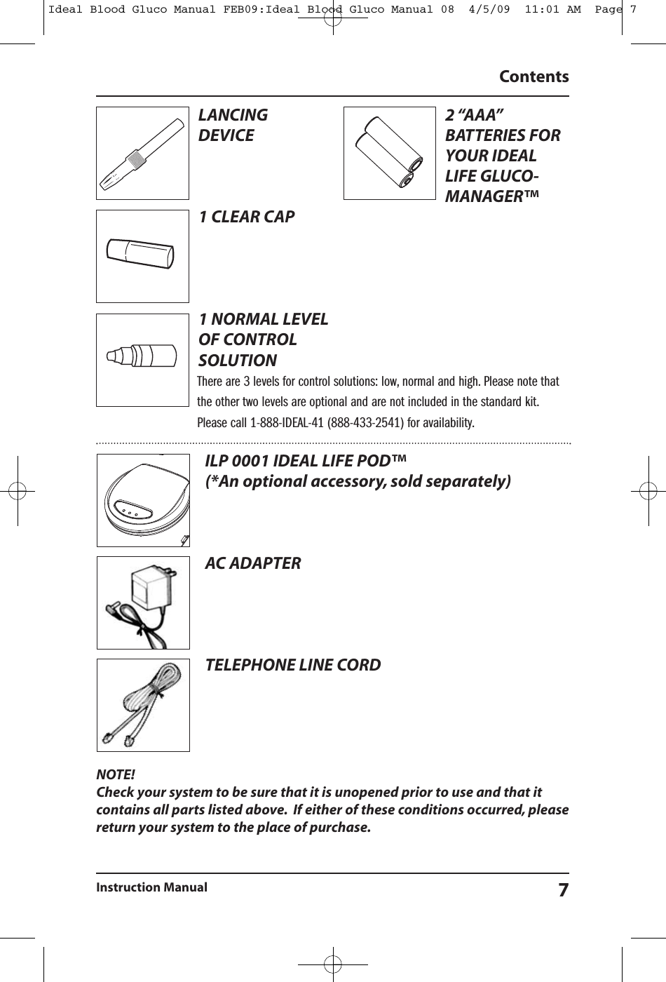 NOTE!Check your system to be sure that it is unopened prior to use and that itcontains all parts listed above. If either of these conditions occurred, pleasereturn your system to the place of purchase.ContentsInstruction Manual 7ILP 0001 IDEAL LIFE POD&trade;(*An optional accessory, sold separately)AC ADAPTERTELEPHONE LINE CORDLANCINGDEVICE1 CLEAR CAP1 NORMAL LEVELOF CONTROLSOLUTION2 &ldquo;AAA&rdquo;BATTERIES FORYOUR IDEALLIFE GLUCO-MANAGER&trade;There are 3 levels for control solutions: low, normal and high. Please note thatthe other two levels are optional and are not included in the standard kit.Please call 1-888-IDEAL-41 (888-433-2541) for availability.Ideal Blood Gluco Manual FEB09:Ideal Blood Gluco Manual 08  4/5/09  11:01 AM  Page 7