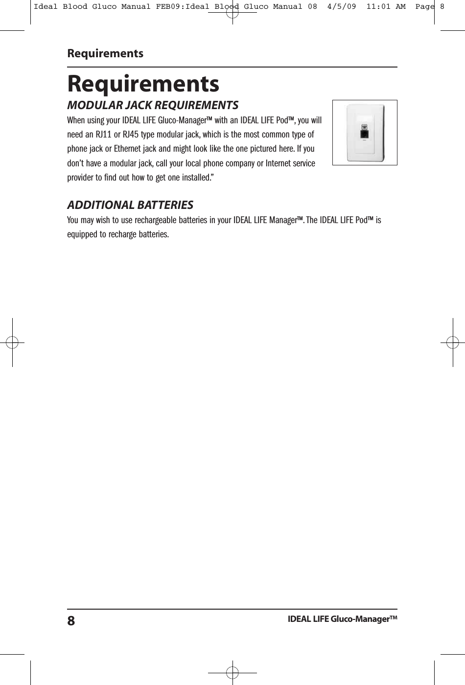 RequirementsMODULAR JACK REQUIREMENTSWhen using your IDEAL LIFE Gluco-Manager&trade; with an IDEAL LIFE Pod&trade;, you willneed an RJ11 or RJ45 type modular jack, which is the most common type ofphone jack or Ethernet jack and might look like the one pictured here. If youdon&rsquo;t have a modular jack, call your local phone company or Internet serviceprovider to find out how to get one installed.&rdquo;ADDITIONAL BATTERIESYou may wish to use rechargeable batteries in your IDEAL LIFE Manager&trade;. The IDEAL LIFE Pod&trade; isequipped to recharge batteries.RequirementsIDEAL LIFE Gluco-Manager&trade;8Ideal Blood Gluco Manual FEB09:Ideal Blood Gluco Manual 08  4/5/09  11:01 AM  Page 8
