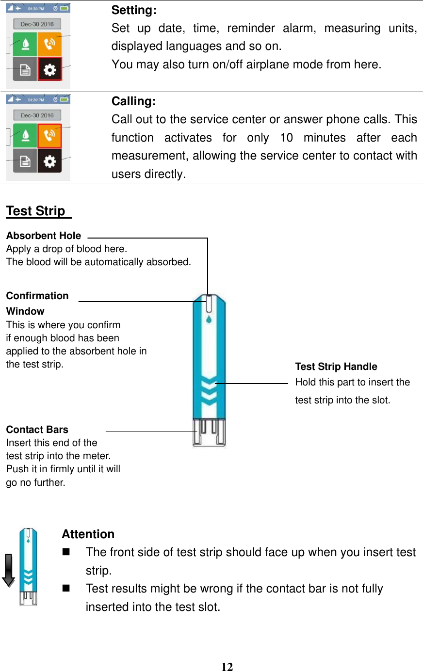  12   Setting: Set  up  date,  time,  reminder  alarm,  measuring  units, displayed languages and so on.   You may also turn on/off airplane mode from here.   Calling:   Call out to the service center or answer phone calls. This function  activates  for  only  10  minutes  after  each measurement, allowing the service center to contact with users directly.  Test Strip   Absorbent Hole Apply a drop of blood here.   The blood will be automatically absorbed.  Confirmation   Window This is where you confirm   if enough blood has been   applied to the absorbent hole in the test strip.     Contact Bars Insert this end of the   test strip into the meter. Push it in firmly until it will go no further.    Attention   The front side of test strip should face up when you insert test strip.   Test results might be wrong if the contact bar is not fully inserted into the test slot.  Test Strip Handle Hold this part to insert the test strip into the slot.  