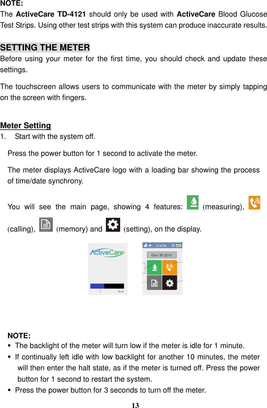 13  NOTE: The ActiveCare TD-4121 should only be used with ActiveCare Blood Glucose Test Strips. Using other test strips with this system can produce inaccurate results.  SETTING THE METER Before using your meter for the first  time,  you  should check and update these settings.   The touchscreen allows users to communicate with the meter by simply tapping on the screen with fingers.  Meter Setting 1.  Start with the system off. Press the power button for 1 second to activate the meter. The meter displays ActiveCare logo with a loading bar showing the process of time/date synchrony.     You  will  see  the  main  page,  showing  4  features:    (measuring),   (calling),    (memory) and    (setting), on the display.      NOTE:   The backlight of the meter will turn low if the meter is idle for 1 minute.   If continually left idle with low backlight for another 10 minutes, the meter will then enter the halt state, as if the meter is turned off. Press the power button for 1 second to restart the system.     Press the power button for 3 seconds to turn off the meter. 