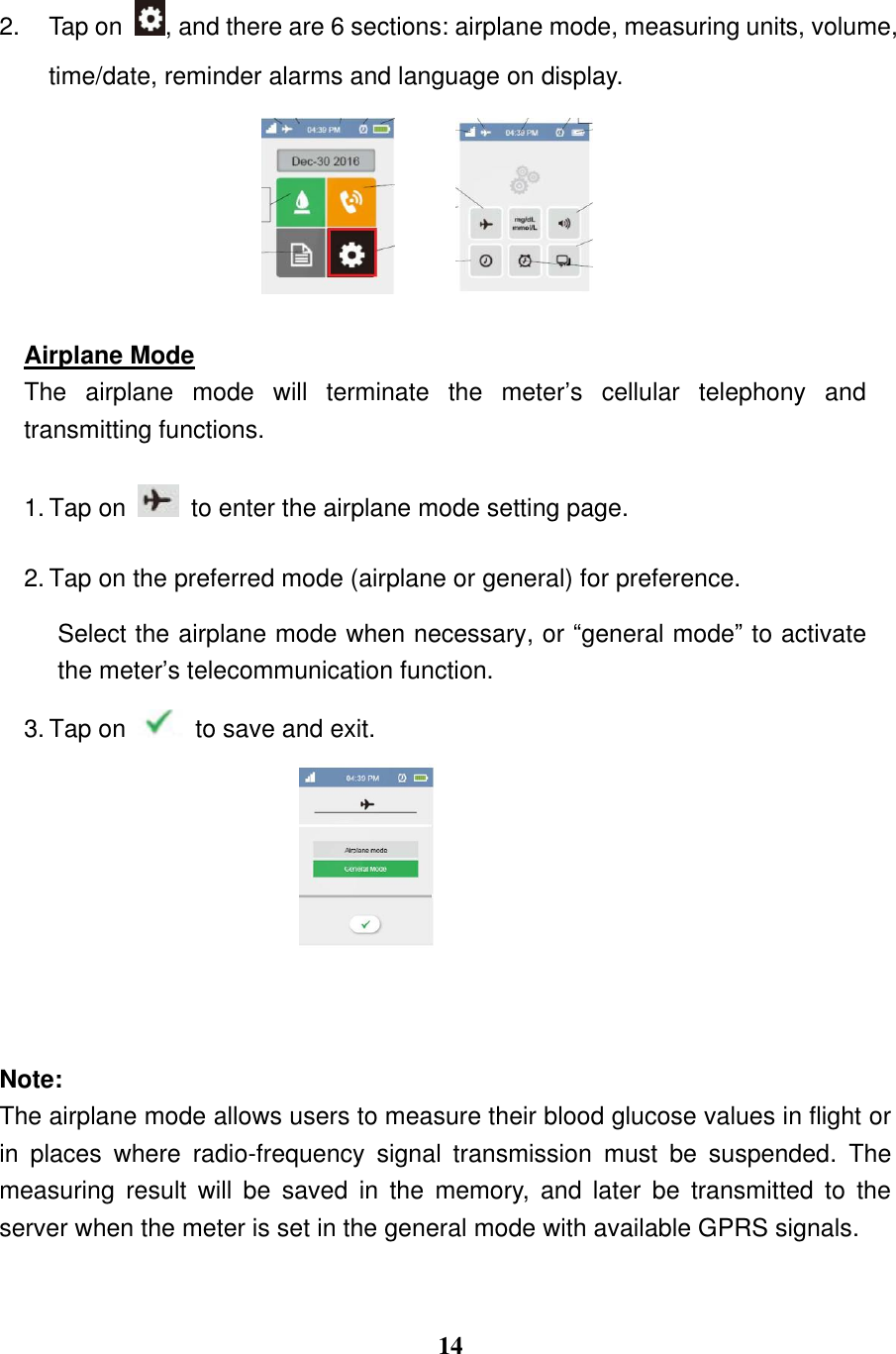  14  2.  Tap on  , and there are 6 sections: airplane mode, measuring units, volume, time/date, reminder alarms and language on display.    Airplane Mode The  airplane  mode  will  terminate  the  meter&rsquo;s  cellular  telephony  and transmitting functions. 1. Tap on    to enter the airplane mode setting page.   2. Tap on the preferred mode (airplane or general) for preference.   Select the airplane mode when necessary, or &ldquo;general mode&rdquo; to activate the meter&rsquo;s telecommunication function. 3. Tap on    to save and exit.     Note:   The airplane mode allows users to measure their blood glucose values in flight or in  places  where  radio-frequency  signal  transmission  must  be  suspended.  The measuring  result  will  be  saved  in  the  memory,  and  later  be  transmitted  to  the server when the meter is set in the general mode with available GPRS signals. 