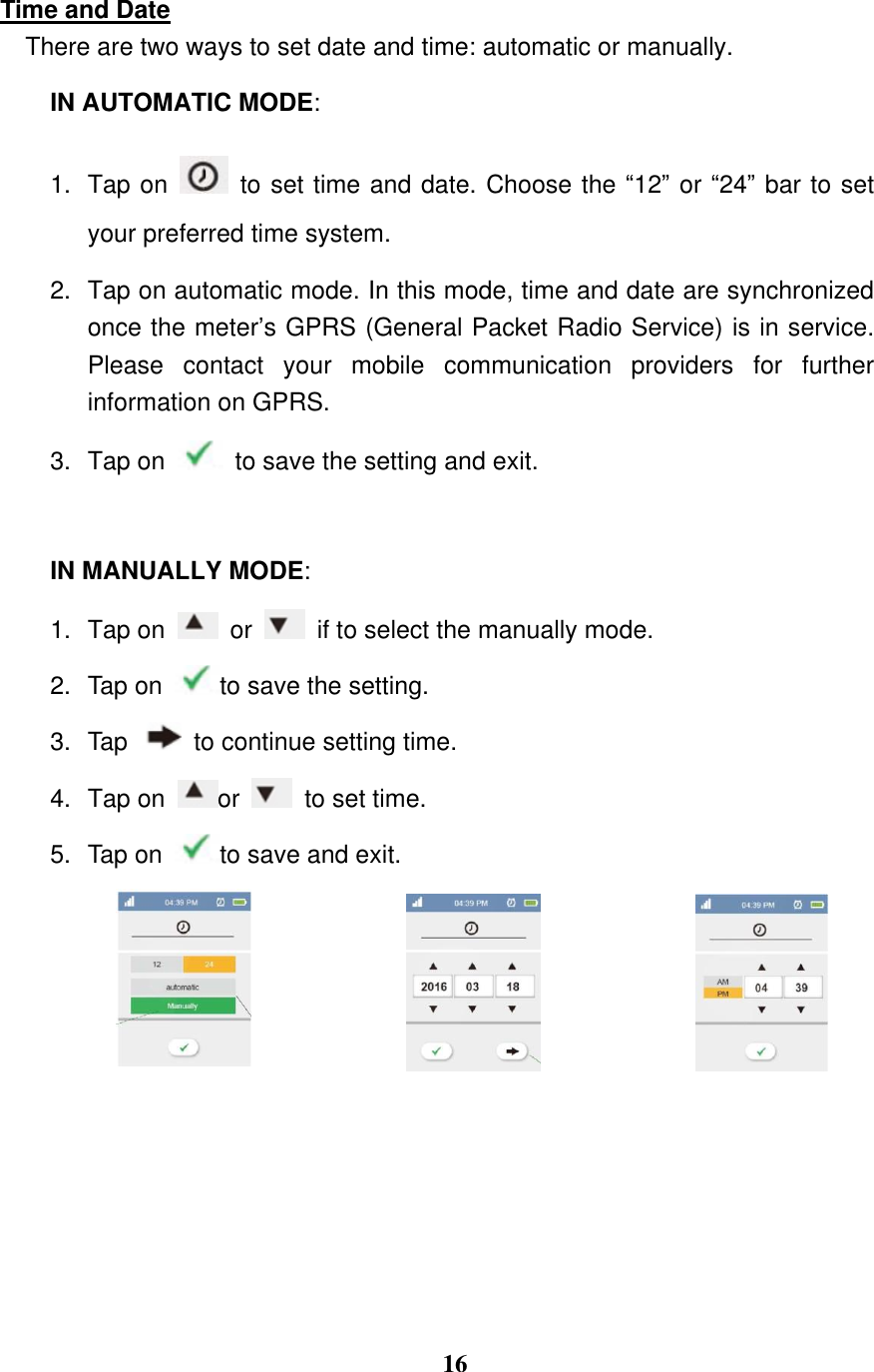  16  Time and Date There are two ways to set date and time: automatic or manually. IN AUTOMATIC MODE:   1. Tap on    to set time and date. Choose the &ldquo;12&rdquo; or &ldquo;24&rdquo; bar to set your preferred time system. 2.  Tap on automatic mode. In this mode, time and date are synchronized once the meter&rsquo;s GPRS (General Packet Radio Service) is in service. Please  contact  your  mobile  communication  providers  for  further information on GPRS. 3.  Tap on    to save the setting and exit.    IN MANUALLY MODE:   1.  Tap on    or    if to select the manually mode.   2.  Tap on  to save the setting.   3.  Tap    to continue setting time.   4. Tap on  or    to set time. 5.  Tap on  to save and exit.       