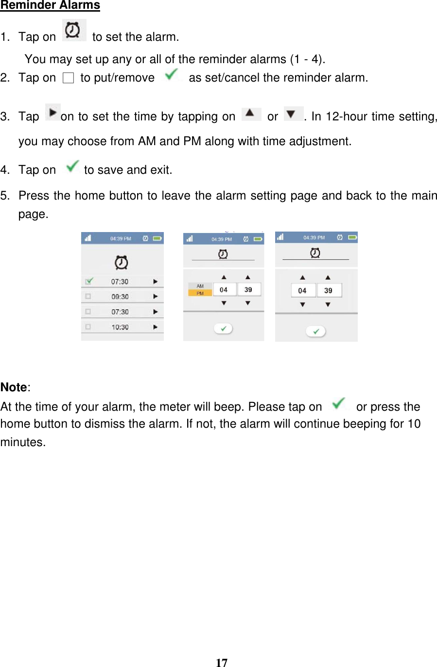  17  Reminder Alarms 1.  Tap on    to set the alarm.   You may set up any or all of the reminder alarms (1 - 4). 2.  Tap on  □  to put/remove    as set/cancel the reminder alarm.   3.  Tap  on to set the time by tapping on    or  . In 12-hour time setting, you may choose from AM and PM along with time adjustment. 4.  Tap on  to save and exit.   5.  Press the home button to leave the alarm setting page and back to the main page.         Note:   At the time of your alarm, the meter will beep. Please tap on    or press the home button to dismiss the alarm. If not, the alarm will continue beeping for 10 minutes.    
