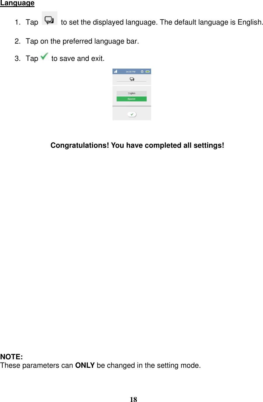  18  Language 1. Tap    to set the displayed language. The default language is English.   2. Tap on the preferred language bar. 3. Tap to save and exit.     Congratulations! You have completed all settings!                         NOTE: These parameters can ONLY be changed in the setting mode.    