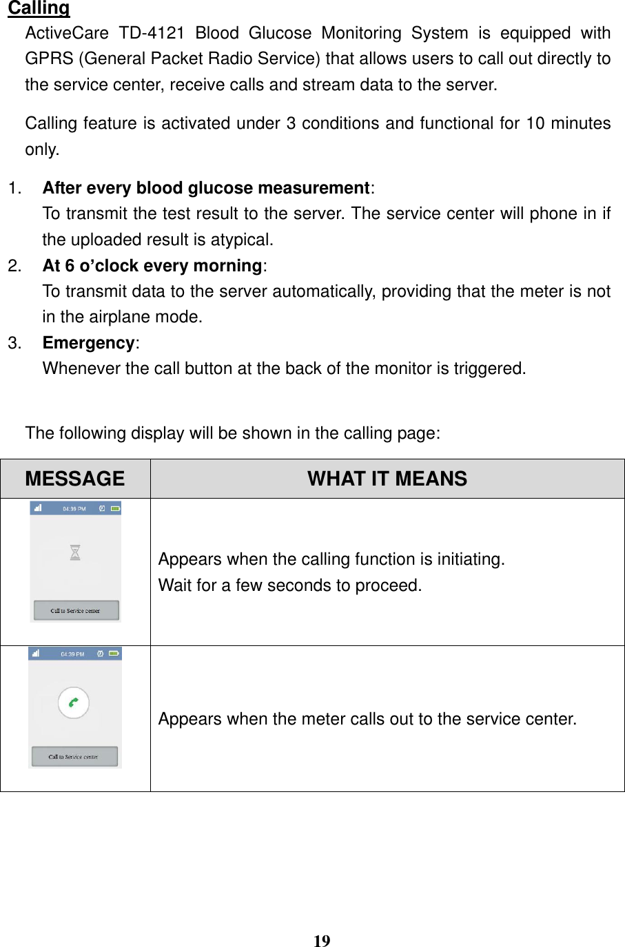  19  Calling ActiveCare  TD-4121  Blood  Glucose  Monitoring  System  is  equipped  with GPRS (General Packet Radio Service) that allows users to call out directly to the service center, receive calls and stream data to the server.   Calling feature is activated under 3 conditions and functional for 10 minutes only. 1. After every blood glucose measurement:   To transmit the test result to the server. The service center will phone in if the uploaded result is atypical. 2. At 6 o&rsquo;clock every morning:   To transmit data to the server automatically, providing that the meter is not in the airplane mode. 3. Emergency: Whenever the call button at the back of the monitor is triggered.    The following display will be shown in the calling page:   MESSAGE WHAT IT MEANS  Appears when the calling function is initiating.   Wait for a few seconds to proceed.    Appears when the meter calls out to the service center. 