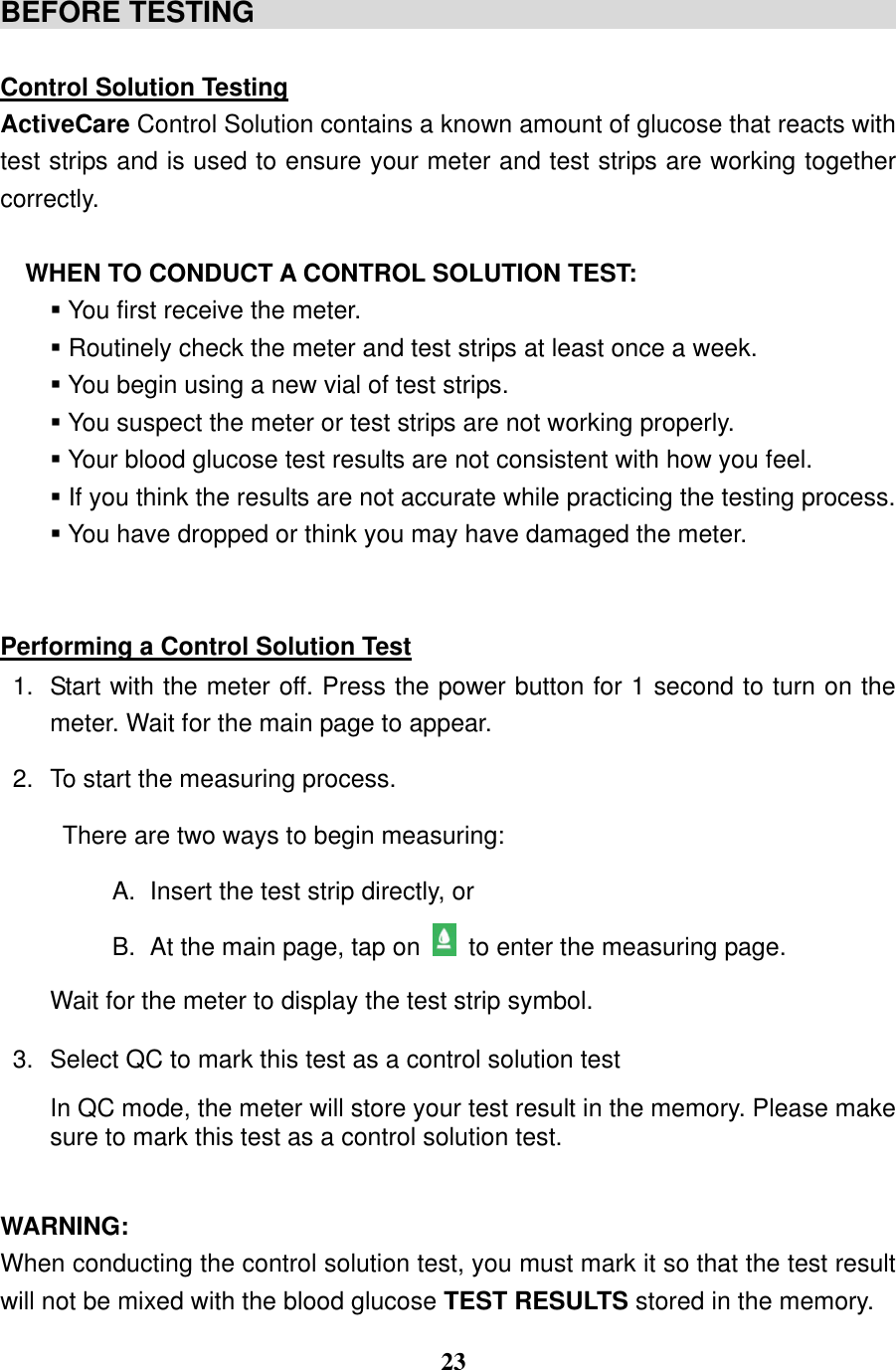  23  BEFORE TESTING                                               Control Solution Testing ActiveCare Control Solution contains a known amount of glucose that reacts with test strips and is used to ensure your meter and test strips are working together correctly.    WHEN TO CONDUCT A CONTROL SOLUTION TEST:    You first receive the meter.  Routinely check the meter and test strips at least once a week.  You begin using a new vial of test strips.  You suspect the meter or test strips are not working properly.  Your blood glucose test results are not consistent with how you feel.  If you think the results are not accurate while practicing the testing process.  You have dropped or think you may have damaged the meter.   Performing a Control Solution Test 1.  Start with the meter off. Press the power button for 1 second to turn on the meter. Wait for the main page to appear. 2.  To start the measuring process.   There are two ways to begin measuring: A.  Insert the test strip directly, or B.  At the main page, tap on   to enter the measuring page. Wait for the meter to display the test strip symbol. 3.  Select QC to mark this test as a control solution test In QC mode, the meter will store your test result in the memory. Please make sure to mark this test as a control solution test.    WARNING: When conducting the control solution test, you must mark it so that the test result will not be mixed with the blood glucose TEST RESULTS stored in the memory.   
