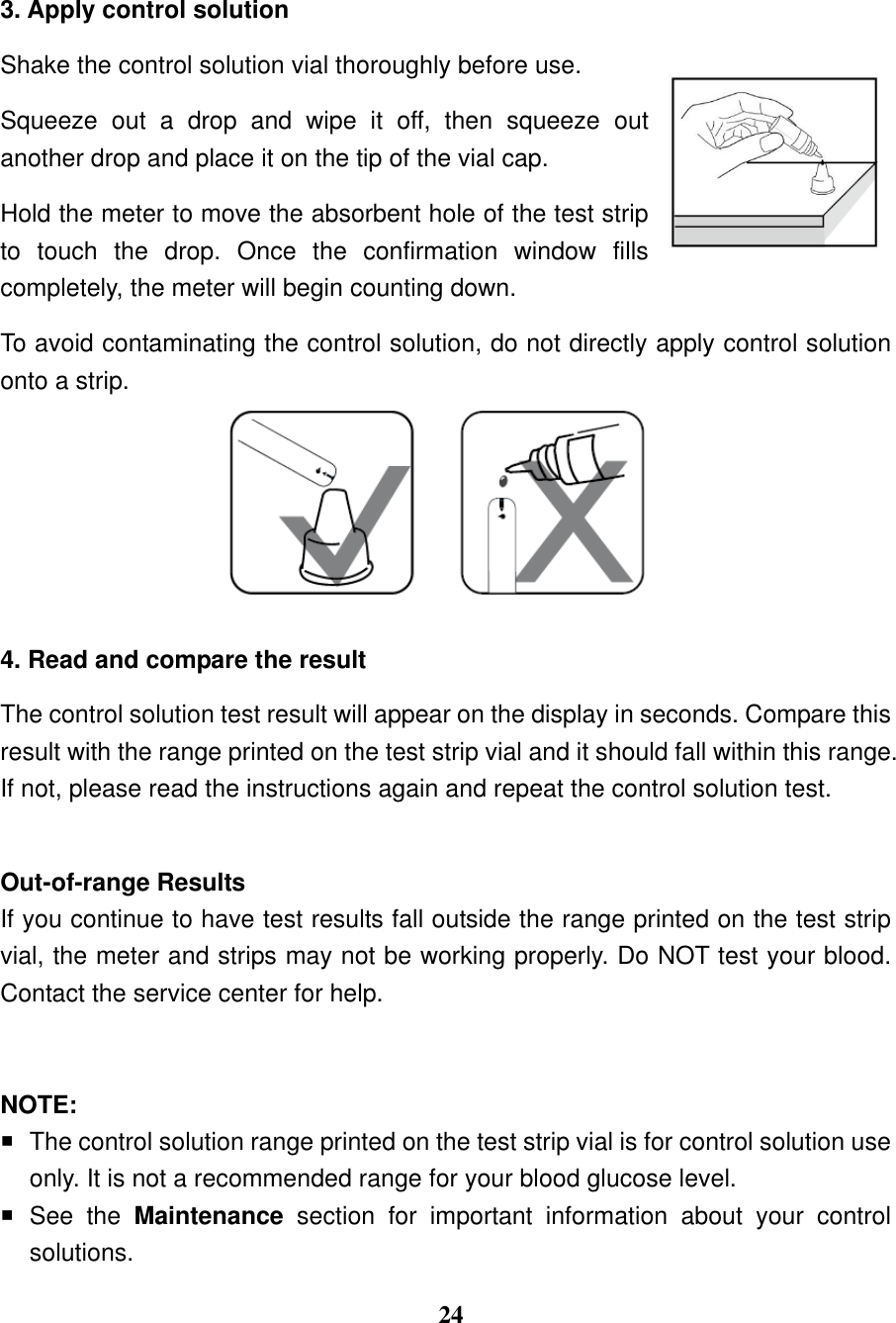  24  3. Apply control solution   Shake the control solution vial thoroughly before use.   Squeeze  out  a  drop  and  wipe  it  off,  then  squeeze  out another drop and place it on the tip of the vial cap. Hold the meter to move the absorbent hole of the test strip to  touch  the  drop.  Once  the  confirmation  window  fills completely, the meter will begin counting down. To avoid contaminating the control solution, do not directly apply control solution onto a strip.                 4. Read and compare the result   The control solution test result will appear on the display in seconds. Compare this result with the range printed on the test strip vial and it should fall within this range. If not, please read the instructions again and repeat the control solution test.    Out-of-range Results If you continue to have test results fall outside the range printed on the test strip vial, the meter and strips may not be working properly. Do NOT test your blood. Contact the service center for help.   NOTE:   The control solution range printed on the test strip vial is for control solution use only. It is not a recommended range for your blood glucose level.   See  the  Maintenance  section  for  important  information  about  your  control solutions. 
