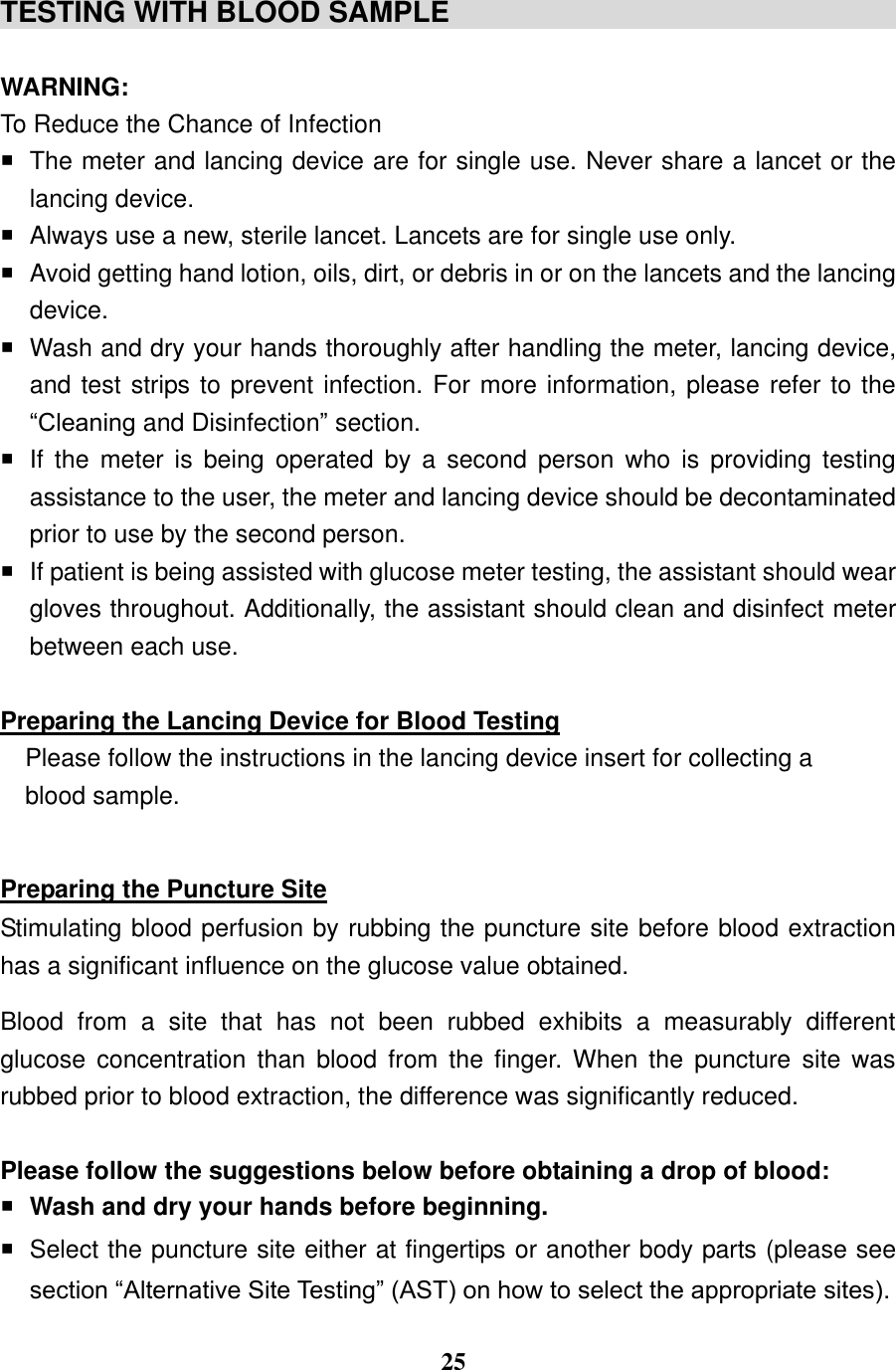  25  TESTING WITH BLOOD SAMPLE                                                                WARNING: To Reduce the Chance of Infection   The meter and lancing device are for single use. Never share a lancet or the lancing device.   Always use a new, sterile lancet. Lancets are for single use only.     Avoid getting hand lotion, oils, dirt, or debris in or on the lancets and the lancing device.   Wash and dry your hands thoroughly after handling the meter, lancing device, and test strips to prevent infection. For more information, please refer to the &ldquo;Cleaning and Disinfection&rdquo; section.   If  the  meter  is  being  operated  by  a  second  person  who  is  providing  testing assistance to the user, the meter and lancing device should be decontaminated prior to use by the second person.   If patient is being assisted with glucose meter testing, the assistant should wear gloves throughout. Additionally, the assistant should clean and disinfect meter between each use.  Preparing the Lancing Device for Blood Testing Please follow the instructions in the lancing device insert for collecting a blood sample.  Preparing the Puncture Site Stimulating blood perfusion by rubbing the puncture site before blood extraction has a significant influence on the glucose value obtained.   Blood  from  a  site  that  has  not  been  rubbed  exhibits  a  measurably  different glucose  concentration  than  blood  from  the  finger.  When  the  puncture  site  was rubbed prior to blood extraction, the difference was significantly reduced. Please follow the suggestions below before obtaining a drop of blood:  Wash and dry your hands before beginning.   Select the puncture site either at fingertips or another body parts (please see section &ldquo;Alternative Site Testing&rdquo; (AST) on how to select the appropriate sites).   