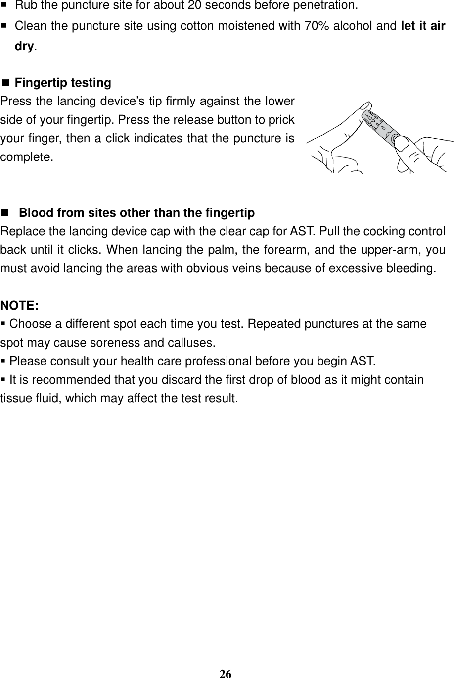  26    Rub the puncture site for about 20 seconds before penetration.   Clean the puncture site using cotton moistened with 70% alcohol and let it air dry.   Fingertip testing Press the lancing device&rsquo;s tip firmly against the lower side of your fingertip. Press the release button to prick your finger, then a click indicates that the puncture is complete.    Blood from sites other than the fingertip Replace the lancing device cap with the clear cap for AST. Pull the cocking control back until it clicks. When lancing the palm, the forearm, and the upper-arm, you must avoid lancing the areas with obvious veins because of excessive bleeding.    NOTE:  Choose a different spot each time you test. Repeated punctures at the same spot may cause soreness and calluses.  Please consult your health care professional before you begin AST.  It is recommended that you discard the first drop of blood as it might contain tissue fluid, which may affect the test result.               