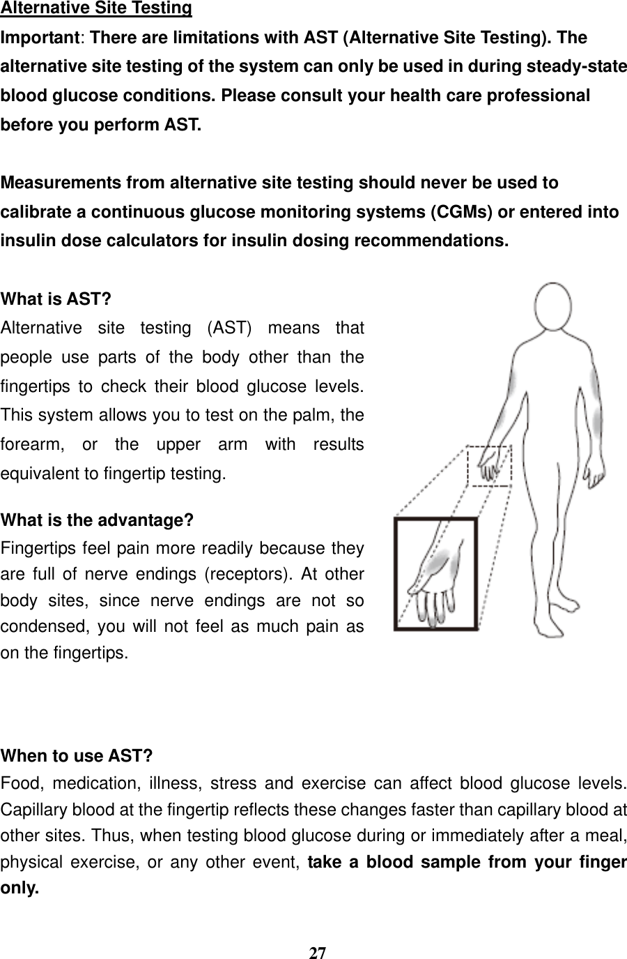  27  Alternative Site Testing Important: There are limitations with AST (Alternative Site Testing). The alternative site testing of the system can only be used in during steady-state blood glucose conditions. Please consult your health care professional before you perform AST.  Measurements from alternative site testing should never be used to calibrate a continuous glucose monitoring systems (CGMs) or entered into insulin dose calculators for insulin dosing recommendations.  What is AST? Alternative  site  testing  (AST)  means  that people  use  parts  of  the  body  other  than  the fingertips  to  check  their  blood  glucose  levels. This system allows you to test on the palm, the forearm,  or  the  upper  arm  with  results equivalent to fingertip testing.    What is the advantage? Fingertips feel pain more readily because they are  full  of  nerve  endings  (receptors).  At  other body  sites,  since  nerve  endings  are  not  so condensed, you will not feel as much pain as on the fingertips.      When to use AST? Food,  medication,  illness,  stress  and  exercise  can  affect  blood  glucose  levels. Capillary blood at the fingertip reflects these changes faster than capillary blood at other sites. Thus, when testing blood glucose during or immediately after a meal, physical exercise, or any other  event,  take a  blood sample from your finger only.  