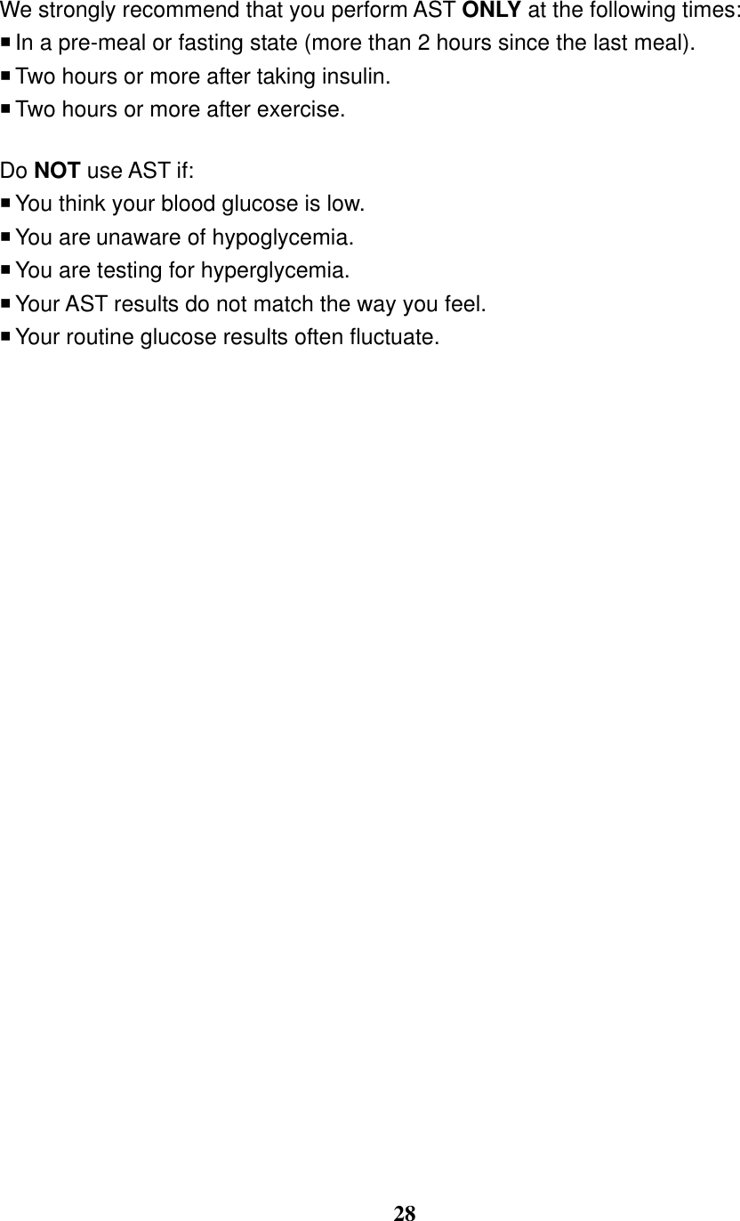  28  We strongly recommend that you perform AST ONLY at the following times:  In a pre-meal or fasting state (more than 2 hours since the last meal).    Two hours or more after taking insulin.    Two hours or more after exercise.  Do NOT use AST if:  You think your blood glucose is low.  You are unaware of hypoglycemia.    You are testing for hyperglycemia.  Your AST results do not match the way you feel.  Your routine glucose results often fluctuate.            