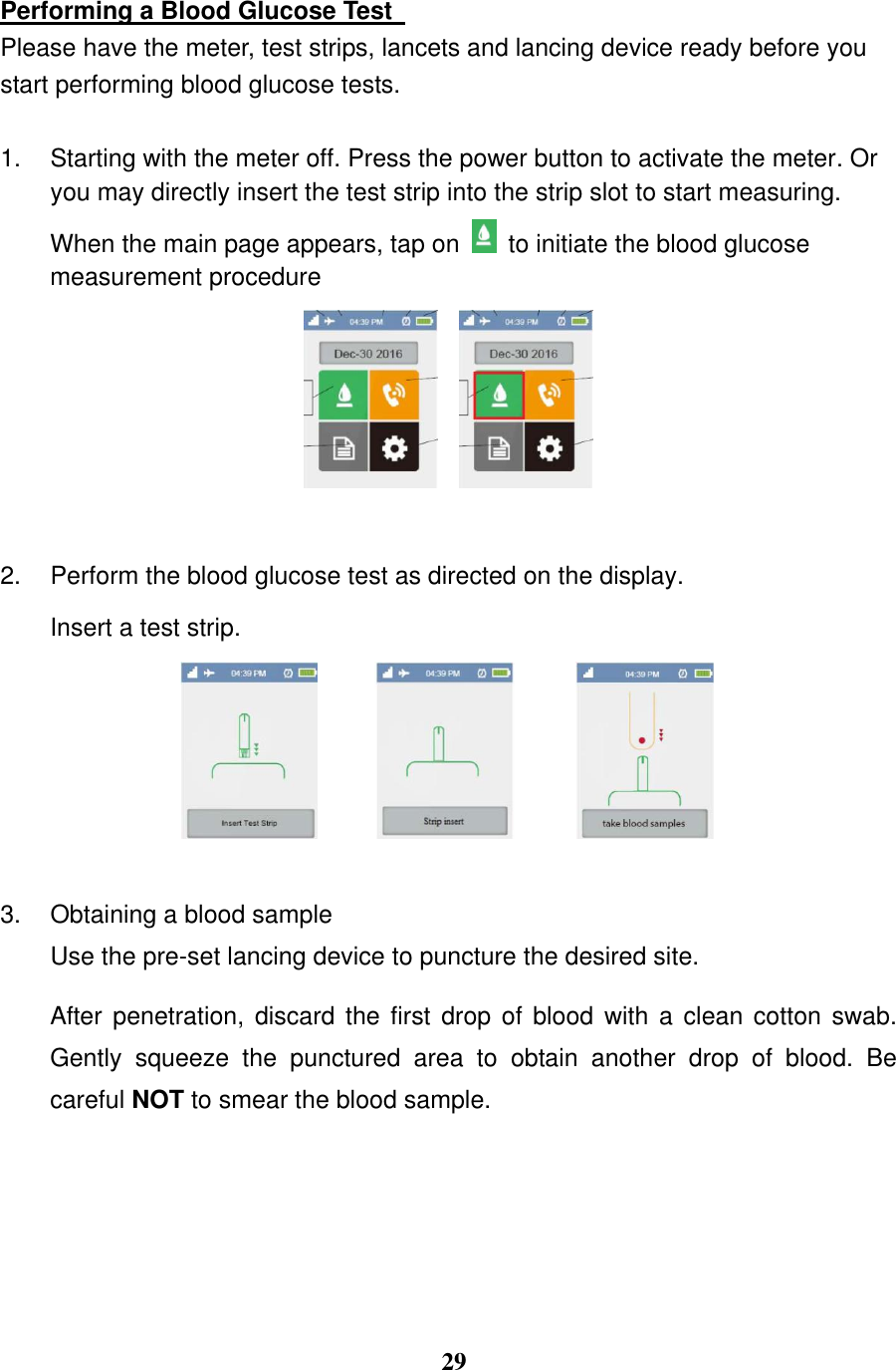  29  Performing a Blood Glucose Test   Please have the meter, test strips, lancets and lancing device ready before you start performing blood glucose tests. 1.  Starting with the meter off. Press the power button to activate the meter. Or you may directly insert the test strip into the strip slot to start measuring. When the main page appears, tap on   to initiate the blood glucose measurement procedure    2.  Perform the blood glucose test as directed on the display. Insert a test strip.    3.  Obtaining a blood sample Use the pre-set lancing device to puncture the desired site.  After penetration, discard the first drop of blood with a clean cotton swab. Gently  squeeze  the  punctured  area  to  obtain  another  drop  of  blood.  Be careful NOT to smear the blood sample. 