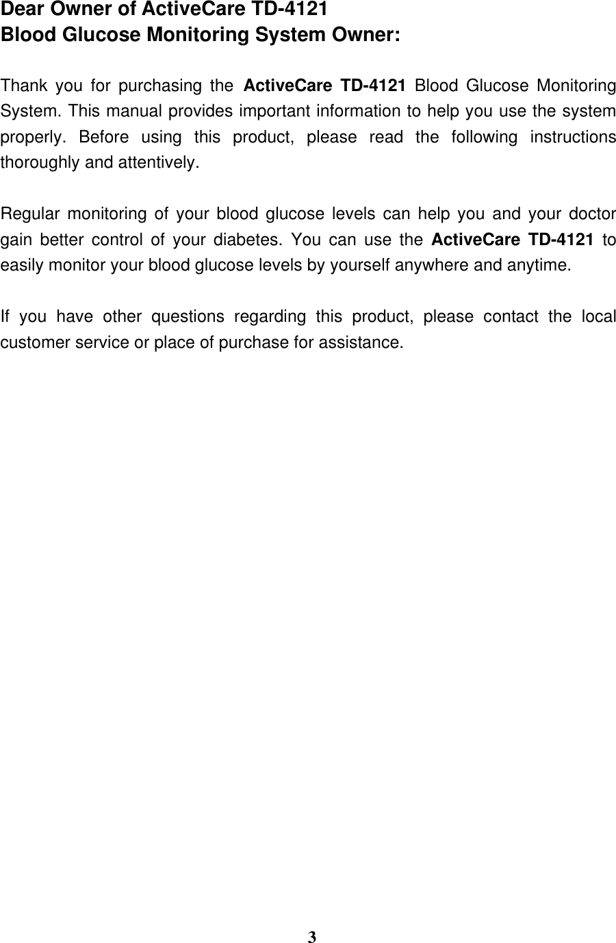  3  Dear Owner of ActiveCare TD-4121 Blood Glucose Monitoring System Owner:  Thank  you  for  purchasing  the ActiveCare  TD-4121  Blood  Glucose  Monitoring System. This manual provides important information to help you use the system properly.  Before  using  this  product,  please  read  the  following  instructions thoroughly and attentively.   Regular monitoring of your blood glucose levels can help you and your doctor gain  better  control  of  your  diabetes.  You  can  use  the  ActiveCare  TD-4121  to easily monitor your blood glucose levels by yourself anywhere and anytime.  If  you  have  other  questions  regarding  this  product,  please  contact  the  local customer service or place of purchase for assistance.                         