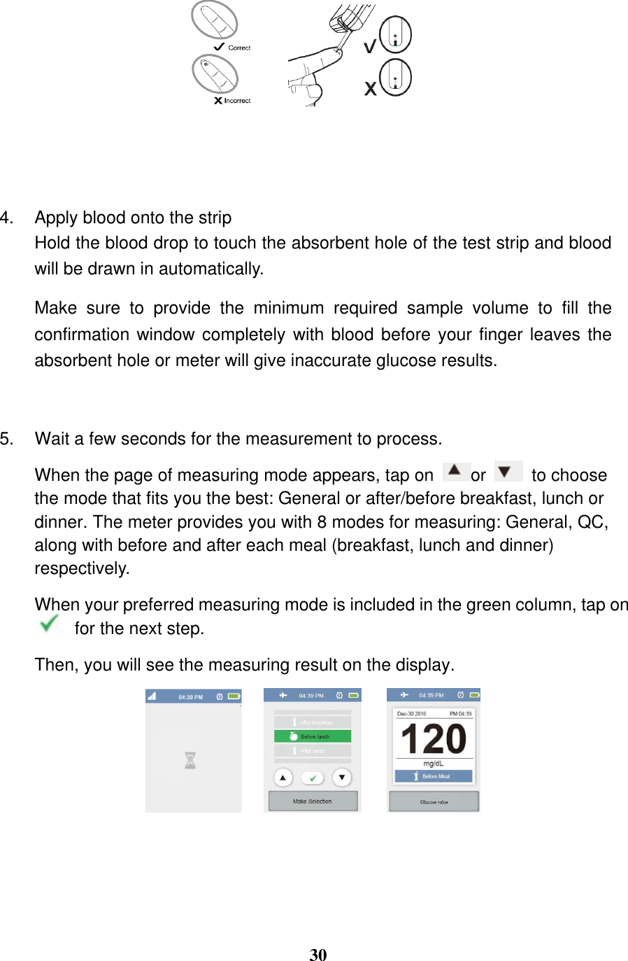  30     4.  Apply blood onto the strip   Hold the blood drop to touch the absorbent hole of the test strip and blood will be drawn in automatically.   Make  sure  to  provide  the  minimum  required  sample  volume  to  fill  the confirmation window completely with blood before your finger leaves the absorbent hole or meter will give inaccurate glucose results.  5.  Wait a few seconds for the measurement to process.   When the page of measuring mode appears, tap on  or    to choose the mode that fits you the best: General or after/before breakfast, lunch or dinner. The meter provides you with 8 modes for measuring: General, QC, along with before and after each meal (breakfast, lunch and dinner) respectively. When your preferred measuring mode is included in the green column, tap on  for the next step. Then, you will see the measuring result on the display.      
