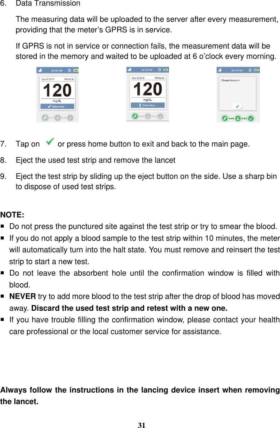  31  6.  Data Transmission The measuring data will be uploaded to the server after every measurement, providing that the meter&rsquo;s GPRS is in service.   If GPRS is not in service or connection fails, the measurement data will be stored in the memory and waited to be uploaded at 6 o&rsquo;clock every morning.     7.  Tap on  or press home button to exit and back to the main page. 8.  Eject the used test strip and remove the lancet 9.  Eject the test strip by sliding up the eject button on the side. Use a sharp bin to dispose of used test strips.  NOTE:   Do not press the punctured site against the test strip or try to smear the blood.  If you do not apply a blood sample to the test strip within 10 minutes, the meter will automatically turn into the halt state. You must remove and reinsert the test strip to start a new test.   Do  not  leave  the  absorbent  hole  until  the  confirmation  window  is  filled  with blood.  NEVER try to add more blood to the test strip after the drop of blood has moved away. Discard the used test strip and retest with a new one.   If you have trouble filling the confirmation window, please contact your health care professional or the local customer service for assistance.     Always follow the instructions in the lancing device insert when removing the lancet.  