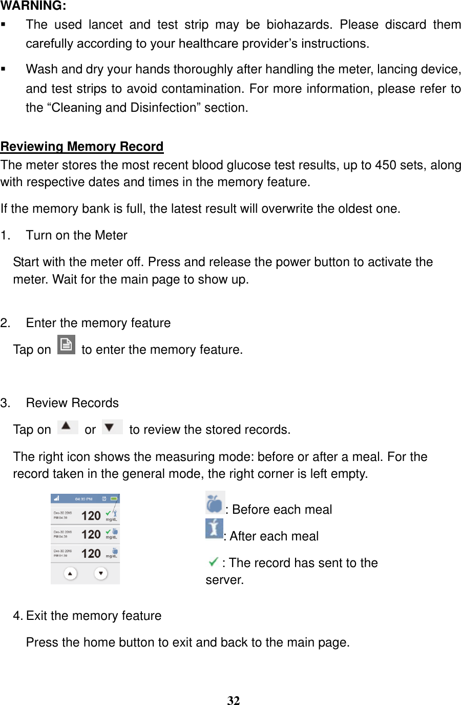  32  WARNING:   The  used  lancet  and  test  strip  may  be  biohazards.  Please  discard  them carefully according to your healthcare provider&rsquo;s instructions.   Wash and dry your hands thoroughly after handling the meter, lancing device, and test strips to avoid contamination. For more information, please refer to the &ldquo;Cleaning and Disinfection&rdquo; section.  Reviewing Memory Record The meter stores the most recent blood glucose test results, up to 450 sets, along with respective dates and times in the memory feature.   If the memory bank is full, the latest result will overwrite the oldest one.   1.  Turn on the Meter   Start with the meter off. Press and release the power button to activate the meter. Wait for the main page to show up.  2.  Enter the memory feature Tap on    to enter the memory feature.  3.  Review Records Tap on    or    to review the stored records.   The right icon shows the measuring mode: before or after a meal. For the record taken in the general mode, the right corner is left empty.   : Before each meal : After each meal : The record has sent to the server.   4. Exit the memory feature Press the home button to exit and back to the main page.  