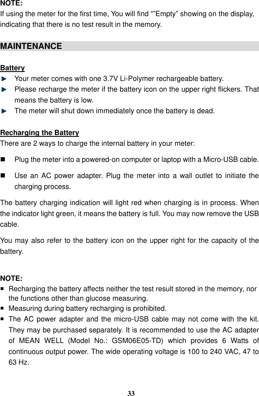  33  NOTE: If using the meter for the first time, You will find &ldquo;&rdquo;Empty&rdquo; showing on the display, indicating that there is no test result in the memory.                                          MAINTENANCE                                                 Battery  Your meter comes with one 3.7V Li-Polymer rechargeable battery.    Please recharge the meter if the battery icon on the upper right flickers. That means the battery is low.  The meter will shut down immediately once the battery is dead.  Recharging the Battery There are 2 ways to charge the internal battery in your meter:     Plug the meter into a powered-on computer or laptop with a Micro-USB cable.     Use an AC power adapter. Plug the  meter  into  a  wall  outlet  to  initiate the charging process. The battery charging indication will light red when charging is in process. When the indicator light green, it means the battery is full. You may now remove the USB cable.   You may also refer to the battery icon on the upper right for the capacity of the battery.                                                 NOTE:   Recharging the battery affects neither the test result stored in the memory, nor the functions other than glucose measuring.     Measuring during battery recharging is prohibited.    The AC power adapter and the micro-USB cable may not come with the kit. They may be purchased separately. It is recommended to use the AC adapter of  MEAN  WELL  (Model  No.:  GSM06E05-TD)  which  provides  6  Watts  of continuous output power. The wide operating voltage is 100 to 240 VAC, 47 to 63 Hz.  
